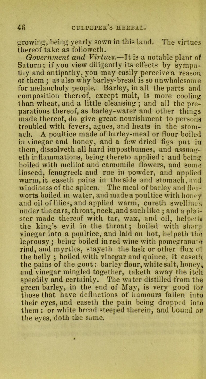 growing, being yearly sown in this land. The virtues thereof take as followetli. Government and Virtues.—It is a notable plant of Saturn; if you view diligently its effects by sympa- thy and antipathy, you may easily perceive a reason of them ; as also why barley-bread is so unwholesome for melancholy people. Barley, in all the parts and composition thereof, except malt, is more cooling than wheat, and a little cleansing; and all the pre- parations thereof, as barley-water and other things made thereof, do give great nourishment to persons troubled with fevers, agues, and heats in the stom- ach. A poultice made of barlev-meal or flour boiled in vinegar and honey, and a few dried figs put in them, dissolveth all hard iraposthumes, and assuag- eth inflammations, being thereto applied : and being boiled with melilot and camomile flowers, and soino linseed, fenugreek and rue in powder, and applied warm, it easeth pains in the side and stomach, and windiness of the spleen. The meal of barley and flea- worts boiled in water, and made a poultice with honey and oil of lilies, and applied warm, cureth swelliucs under the ears, throat, neck,and such like ; and a plai- ster made thereof with tar, wax, and oil, helpesu the king’s evil in the throat; boiled with sharp vinegar into a poultice, and laid on hot, helpeth the leprousy ; being boiled in red wine with pomegranate rind, and myrtles, stayeth the lask or other flux o', the belly ; boiled with vinegar and quince, it easeth the pains of the gout: barley flour, white salt, honey t and vinegar mingled together, taketh away the itch speedily and certainly. The water distilled from the green barley, in the end of May, is very good for those that have deflnetions of humours fallen into their eyes, and easeth the pain being dropped into them : or white bread steeped therein, and bound on the eyes, doth the same.