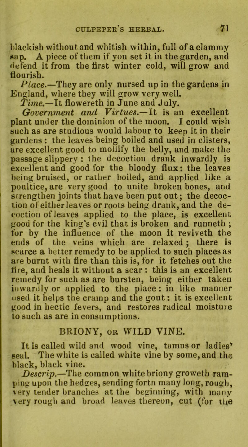 lilackish without and whitish within, full of a clammy sap. A piece of them if you set it in the garden, and defend it from the first winter cold, will grow and flourish. Place.—They are only nursed up in the gardens in England, where they will grow very well. Time.—It flowereth in June and July. Government and Virtues.—It is an excellent plant under the dominion of the moon. I could wish such as are studious would labour to keep it in their gardens : the leaves being boiled and used in clisters, are excellent good to mollify the belly, and make the passage slippery : ihe decoction drank inwardly is excellent and good for the bloody flux: the leaves being bruised, or rather boiled, and applied like a poultice, are very good to unite broken bones, and srrengthen joints that have been put out; the decoc- tion of either leaves or roots being drank, and the de- coction of leaves applied to the place, is excellent good for the king's evil that is broken and runneth ; for by the influence of the moon it reviveth the ends of the veins which are relaxed; there is scarce a better remedy to be applied to such places as are burnt with fire than this is, for it fetches out the fire, and heals it without a scar : this is an excellent remedy for such as are bursten, being either taken inwardly or applied to the place: in like manner used it helps the cramp and the gout: it is excellent good in hectic fevers, and restores radical moisture to such as are in consumptions. BRIONY, or WILD VINE. It is called wild and wood vine, tamusor ladies' seal. The white is called white vine by some, and the black, black vine. Descrip.—The common white briony groweth ram- ping upon the hedges, sending fortn many long, rough, very tender branches at the beginning, with many very rough and broad leaves thereon, cut (for the