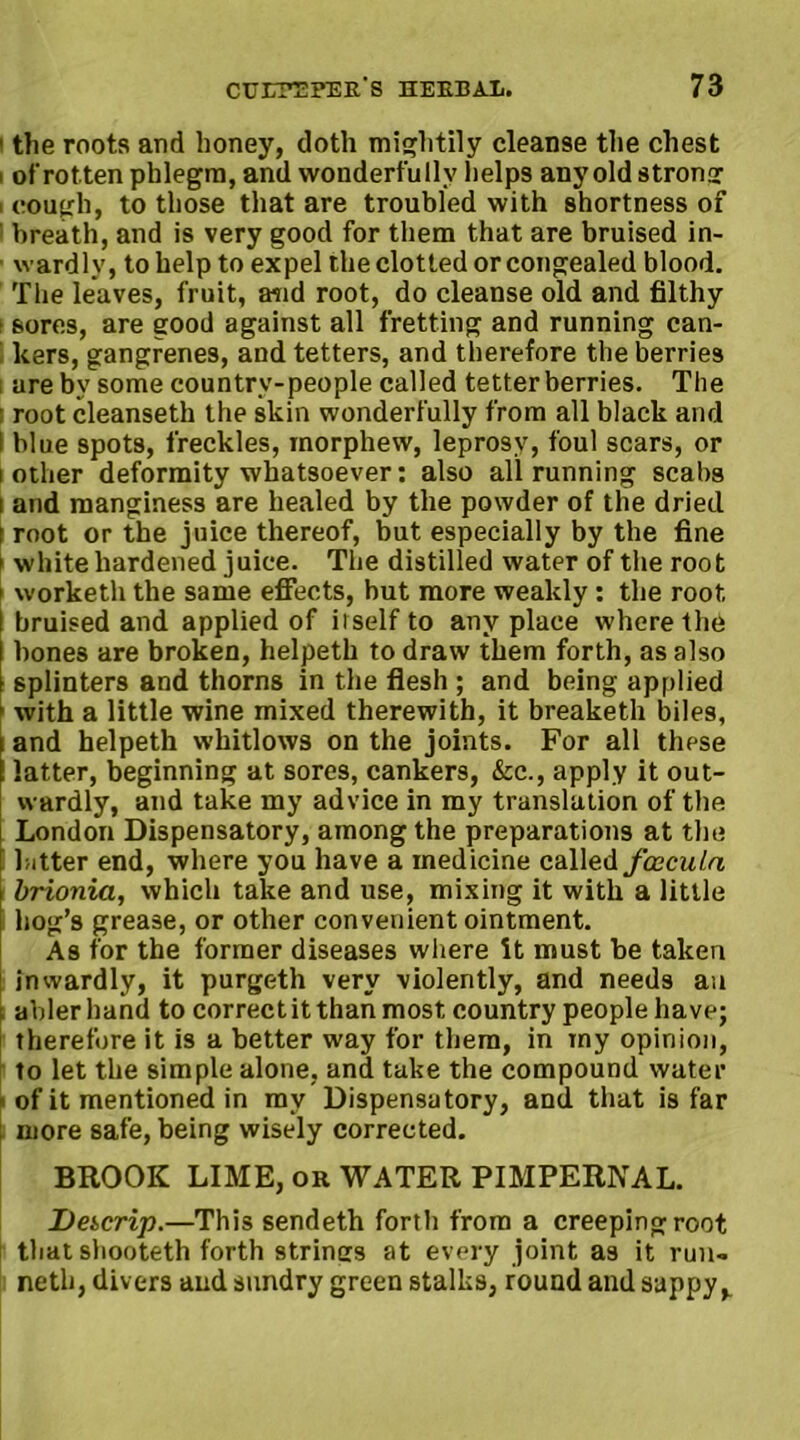 ■ the roots arid honey, doth mightily cleanse the chest ' of rotten phlegm, and wonderfully helps any old strong i cough, to those that are troubled with shortness of breath, and is very good for them that are bruised in- wardly, to help to expel the clotted or congealed blood. The leaves, fruit, and root, do cleanse old and filthy t sores, are good against all fretting and running can- kers, gangrenes, and tetters, and therefore the berries i are by some country-people called tetter berries. The ■ root cleanseth the skin wonderfully from all black and I blue spots, freckles, morphew, leprosy, foul scars, or i other deformity whatsoever: also all running scabs i and manginess are healed by the powder of the dried t root or the juice thereof, but especially by the fine i white hardened juice. The distilled water of the root f worketh the same effects, but more weakly: the root, I bruised and applied of itself to any place where the bones are broken, helpeth to draw them forth, as also splinters and thorns in the flesh ; and being applied with a little wine mixed therewith, it breaketh biles, and helpeth whitlows on the joints. For all these I latter, beginning at sores, cankers, &c., apply it out- wardly, and take my advice in my translation of the London Dispensatory, among the preparations at the bitter end, where you have a medicine called fceculn brionia, which take and use, mixing it with a little hog’s grease, or other convenient ointment. As for the former diseases where it must be taken inwardly, it purgeth very violently, and needs an abler hand to correct it than most country people have; therefore it is a better way for them, in my opinion, to let the simple alone, and take the compound water ■ of it mentioned in my Dispensatory, and that is far : more safe, being wisely corrected. BROOK LIME, or WATER PIMPERNAL. Dekcrip.—This sendeth forth from a creeping root that shooteth forth strines at every joint as it run- neth, divers and sundry green stalks, round and sappy,.