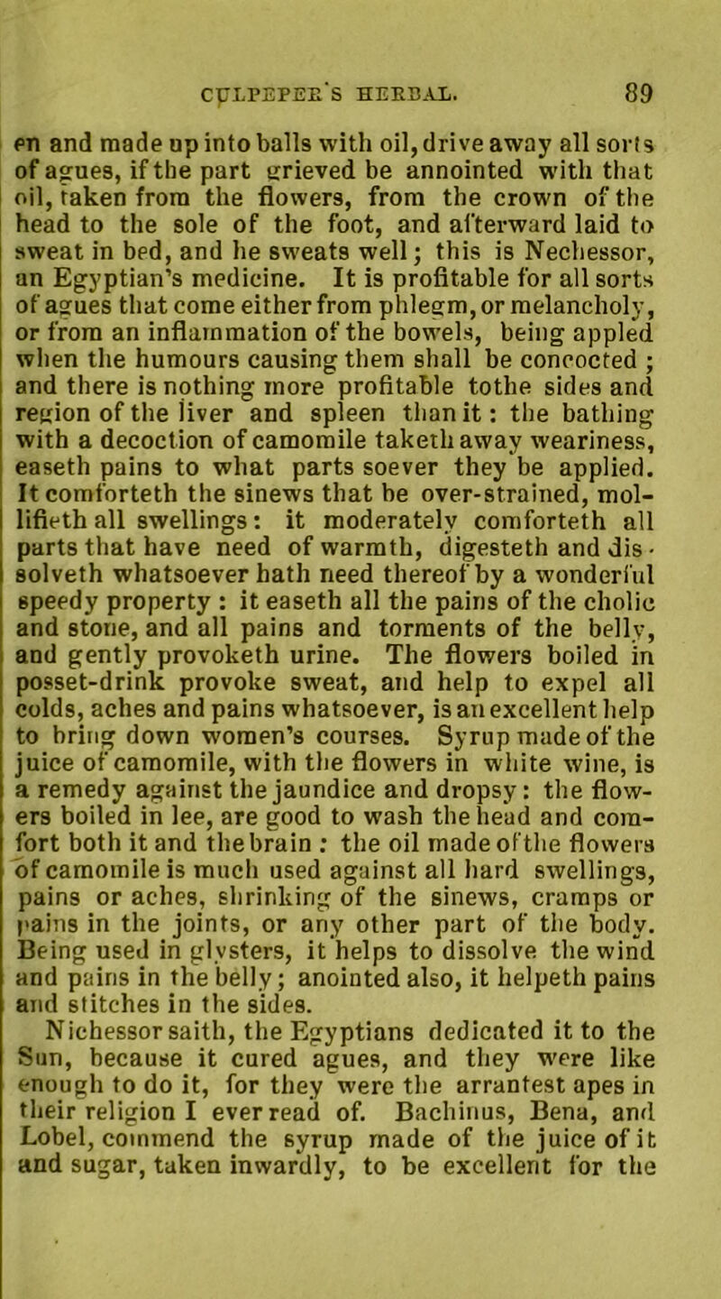 en and made up into balls with oil, drive away all sor!s of agues, if the part grieved be annointed with that oil, taken from the flowers, from the crown of the head to the sole of the foot, and afterward laid to sweat in bed, and he sweats well; this is Nechessor, an Egyptian’s medicine. It is profitable for all sorts of agues that come either from phlegm, or melancholy, or from an inflammation of the bowels, being appled when the humours causing them shall be concocted ; and there is nothing more profitable tothe sides and region of the jiver and spleen than it: the bathing with a decoct ion of camomile takethaway weariness, easeth pains to what parts soever they be applied. Itcomforteth the sinews that be over-strained, mol- lifieth all swellings: it moderately comforteth all parts that have need of warmth, digesteth and dis • solveth whatsoever hath need thereof by a wonderful speedy property : it easeth all the pains of the cholic and stone, and all pains and torments of the belly, and gently provoketh urine. The flowers boiled in posset-drink provoke sweat, and help to expel all colds, aches and pains whatsoever, is an excellent help to bringdown women’s courses. Syrup made of the juice of camomile, with the flowers in white wine, is a remedy against the jaundice and dropsy: the flow- ers boiled in lee, are good to wash the head and com- fort both it and the brain : the oil made of the flowers of camomile is much used against all hard swellings, pains or aches, shrinking of the sinews, cramps or pains in the joints, or any other part of the body. Being used in glvsters, it helps to dissolve the wind and pains in the belly; anointed also, it helpeth pains and stitches in the sides. Nichessor saith, the Egyptians dedicated it to the Sun, because it cured agues, and they were like enough to do it, for they were the arrantest apes in their religion I ever read of. Bachinus, Bena, and Lobel, commend the syrup made of the juice of it and sugar, taken inwardly, to be excellent for the