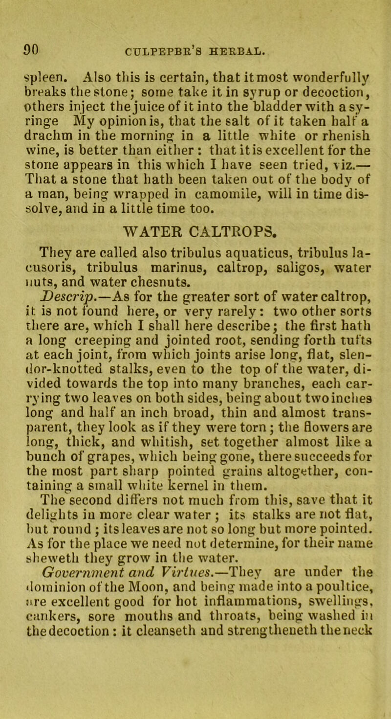 spleen. Also this is certain, that it most wonderfully breaks the stone; some take it in syrup or decoction, others inject the juice of it into the bladder with a sy- ringe My opinion is, that the salt of it taken half a drachm in the morning in a little white or rhenisk wine, is better than either : that it is excellent for the stone appears in this which I have seen tried, viz.— That a stone that hath been taken out of the body of a man, being wrapped in camomile, will in time dis- solve, and in a little time too. WATER CALTROPS. They are called also tribulus aquaticus, tribulus la- cusoris, tribulus marinus, caltrop, saligos, water nuts, and water chesnuts. Descrip.—As for the greater sort of water caltrop, it is not found here, or very rarely: two other sorts there are, which I shall here describe; the first hath a long creeping and jointed root, sending forth tufts at each joint, from which joints arise long, flat, slen- dor-knotted stalks, even to the top of the water, di- vided towards the top into many branches, each car- rying two leaves on both sides, being about two inches long and half an inch broad, thin and almost trans- parent, they look as if they were torn; the flowers are long, thick, and whitish, set together almost like a bunch of grapes, which being gone, there succeeds for the most part sharp pointed grains altogether, con- taining a small white kernel in them. The second differs not much from this, save that it delights in more clear water ; its stalks are not flat, but round ; its leaves are not so long but more pointed. As for the place we need not determine, for their name sheweth they grow in the water. Government and. Virtues.—They are under the dominion of the Moon, and being made into a poultice, are excellent good for hot inflammations, swellings, cankers, sore mouths and throats, being washed in thedecoction: it cleanseth and strengthened the neck