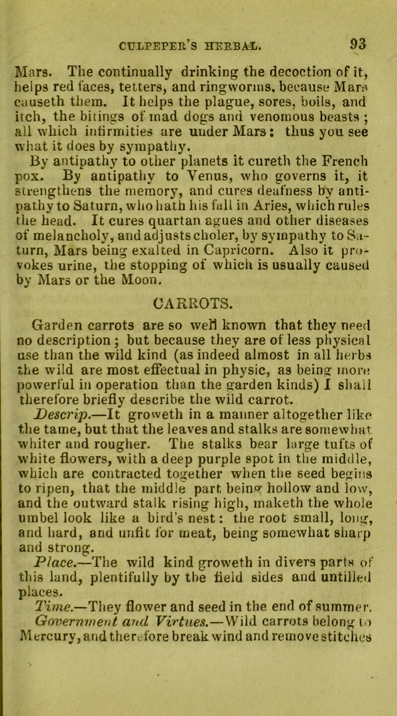 Mars. The continually drinking the decoction of it, helps red faces, tetters, and ringworms, because Mars causeth them. It helps the plague, sores, boils, and itch, the bitings of mad dogs and venomous beasts ; all which infirmities are under Mars: thus you see what it does by sympathy. By antipathy to other planets it cureth the French pox. By antipathy to Venus, who governs it, it strengthens the memory, and cures deafness by anti- pathy to Saturn, who hath his fall in Aries, which rules the head. It cures quartan agues and other diseases of melancholy, andadjustscholer, by sympathy to Sa- turn, Mars being exalted in Capricorn. Also it pro- vokes urine, the stopping of which is usually caused by Mars or the Moon. CARROTS. Garden carrots are so well known that they need no description ; but because they are of less physical use than the wild kind (as indeed almost in all herbs the wild are most effectual in physic, as being more powerful in operation than the garden kinds) I shall therefore briefly describe the wild carrot. Descrip.—It groweth in a manner altogether like the tame, but that the leaves and stalks are somewhat whiter and rougher. The stalks bear large tufts of white flowers, with a deep purple spot in the middle, which are contracted together when the seed begins to ripen, that the middle part beincr hollow and low, and the outward stalk rising high, maketh the whole umbel look like a bird’s nest: the root small, long, arid hard, and unfit for meat, being somewhat sharp and strong. Place.—The wild kind groweth in divers parts or this land, plentifully by the field sides and untilled places. Time.—They flower and seed in the end of summer. Government and Virtues.—Wild carrots belong to Mercury, and therefore break wind and remove stitches