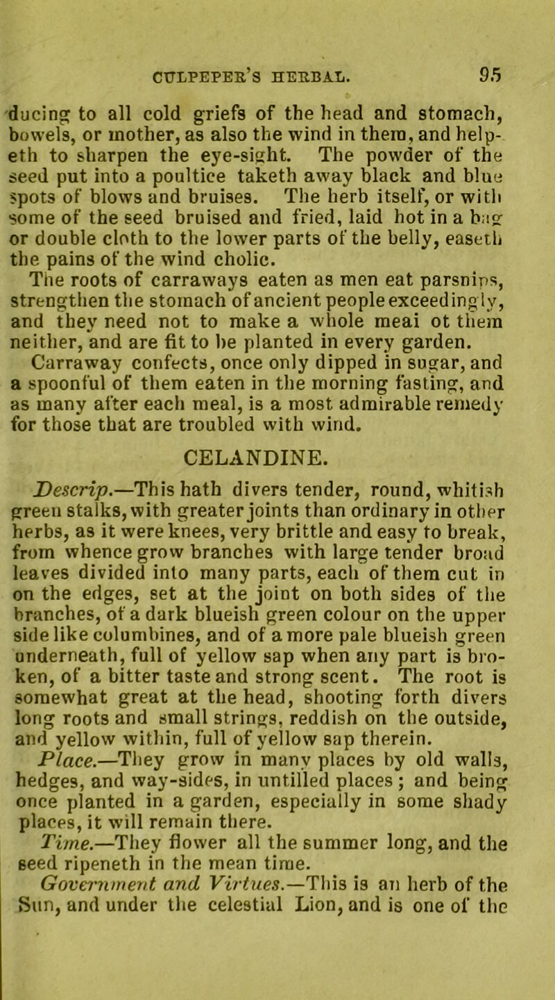 ducing to all cold griefs of the head and stomach, bowels, or mother, as also the wind in them, and help- eth to sharpen the eye-sight. The powder of the seed put into a poultice taketh away black and blue spots of blows and bruises. The herb itself, or with some of the seed bruised and fried, laid hot in a bag or double cloth to the lower parts of the belly, easeth the pains of the wind cholic. The roots of carraways eaten as men eat parsnips, strengthen the stomach of ancient peopleexceedinglv, and they need not to make a whole meai ot them neither, and are fit to he planted in every garden. Carraway confects, once only dipped in sugar, and a spoonful of them eaten in the morning fasting, and as many after each meal, is a most admirable remedy for those that are troubled with wind. CELANDINE. Descrip.—This hath divers tender, round, whitish green stalks, with greater joints than ordinary in other herbs, as it were knees, very brittle and easy to break, from whence grow branches with large tender broad leaves divided into many parts, each of them cut in on the edges, set at the joint on both sides of the branches, of a dark blueish green colour on the upper side like columbines, and of a more pale blueish green underneath, full of yellow sap when any part is bro- ken, of a bitter taste and strong scent. The root is somewhat great at the head, shooting forth divers long roots and small strings, reddish on the outside, and yellow within, full of yellow sap therein. Place.—They grow in many places by old walls, hedges, and way-sides, in untilled places ; and being once planted in a garden, especially in some shady places, it will remain there. Time.—They flower all the summer long, and the seed ripeneth in the mean time. Government and Virtues.—This is an herb of the Sun, and under the celestial Lion, and is one of the