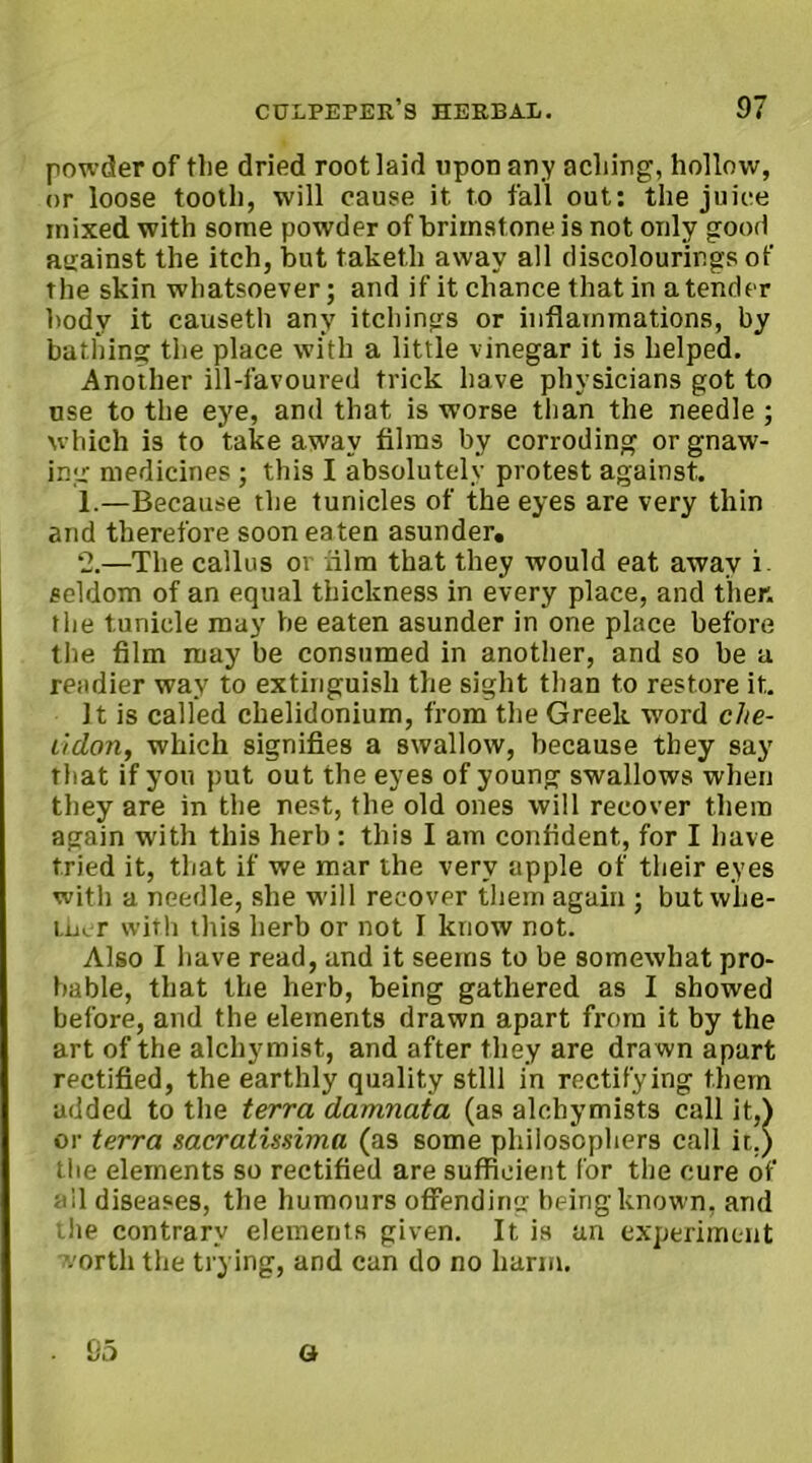 powder of tlie dried root laid upon any aching, hollow, or loose tooth, will cause it to fall out: the juice mixed with some powder of brimstone is not only good auainst the itch, but taketh away all discolourings of the skin whatsoever; and if it chance that in a tender body it causeth any itchings or inflammations, by bathing the place with a little vinegar it is helped. Another ill-favoured trick have physicians got to use to the eye, and that is worse than the needle ; which is to take away films by corroding or gnaw- ing medicines ; this I absolutely protest against, 1.—Because the tunicles of the eyes are very thin and therefore soon eaten asunder, ‘2.—The callus or dim that they would eat away i. seldom of an equal thickness in every place, and then the tunicle may be eaten asunder in one place before the film may be consumed in another, and so be a readier way to extinguish the sight than to restore it. It is called chelidonium, from the Greek word clie- lidon, which signifies a swallow, because they say that if you put out the eyes of young swallows when they are in the nest, the old ones will recover them again with this herb: this I am confident, for I have tried it, that if we mar the very apple of their eyes with a needle, she will recover them again ; but whe- ther with this herb or not I know not. Also I have read, and it seems to be somewhat pro- bable, that the herb, being gathered as I showed before, and the elements drawn apart from it by the art of the alchymist, and after they are dra wn apart rectified, the earthly quality still in rectifying them added to the terra damnata (as alchymists call it,) or terra sacratissima (as some philosophers call it.) the elements so rectified are sufficient for the cure of all diseases, the humours offending being known, and the contrary elements given. It is an experiment worth the trying, and can do no harm. a