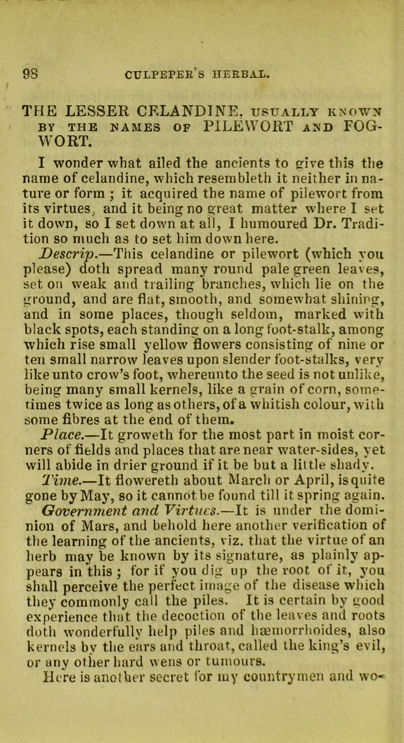 THE LESSER CELANDINE, usually known BY THE NAMES OF PILEWORT AND FOG- WORT. I wonder what ailed the ancients to give this the name of celandine, which resembleth it neither in na- ture or form ; it acquired the name of pilewort from its virtues, and it being no great matter where I set it down, so I set down at all, I humoured Dr. Tradi- tion so much as to set him down here. Descrip.—This celandine or pilewort (which you please) doth spread many round pale green leaves, set on weak and trailing branches, which lie on the ground, and are flat, smooth, and somewhat shining, and in some places, though seldom, marked with black spots, each standing on a long foot-stalk, among which rise small yellow flowers consisting of nine or ten small narrow leaves upon slender foot-stalks, very like unto crow’s foot, whereunto the seed is not unlike, being many small kernels, like a grain of corn, some- times twice as long as others, of a whitish colour, with some fibres at the end of them. Place.—It groweth for the most part in moist cor- ners of fields and places that are near water-sides, yet will abide in drier ground if it be but a little shady. Time.—It flowereth about March or April, is quite gone by May, so it cannot be found till it spring again. Government and Virtues.—It is under the domi- nion of Mars, and behold here another verification of the learning of the ancients, viz. that the virtue of an herb may be known by its signature, as plainly ap- pears in this ; for if you dig up the root of it, you shall perceive the perfect image of the disease which they commonly call the piles. It is certain bv good experience that the decoction of the leaves and roots doth wonderfully help piles and haemorrhoides, also kernels by the ears and throat, called the king’s evil, or any other hard wens or tumours. Here is anolber secret for my countrymen and wo-