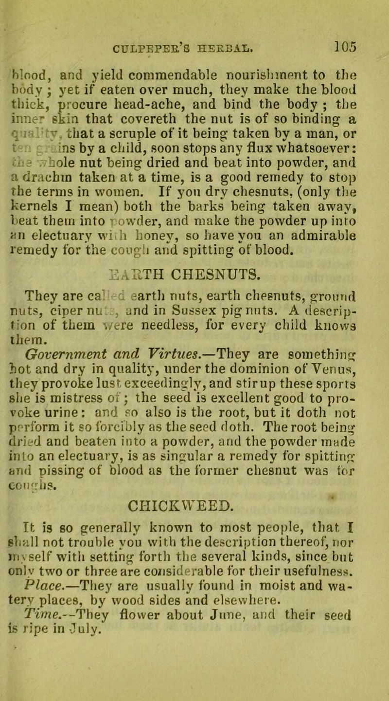 blood, and yield commendable nourishment to the body ; yet if eaten over much, they make the blood thick, procure head-ache, and bind the body ; the inner skin that covereth the nut is of so binding a q : 'V. that a scruple of it being taken by a man, or t ins by a child, soon stops any flux whatsoever: roe bole nut being dried and beat into powder, and a drachm taken at a time, is a good remedy to stop the terms in women. If you dry chesnuts, (only the kernels I mean) both the barks being taken away, beat them into powder, and make the powder up into an electuary with honey, so have you an admirable remedy for the cough and spitting of blood. EAHTH CHESNUTS. They are ca d earth nuts, earth chesnuts, ground nuts, ciper nu , and in Sussex pignuts. A descrip- tion of them were needless, for every child knows them. Government and Virtues.—They are something hot and dry in quality, under the dominion of Yenus, they provoke lust exceedingly, and stir up these sports she is mistress of; the seed is excellent good to pro- voke urine: and so also is the root, but it doth not perform it so forcibly as the seed doth. The root being dried and beaten into a powder, and the powder made into an electuary, is as singular a remedy for spitting and pissing of blood as the former chesnut was tor cough?. CTIICKWEED. It is so generally known to most people, that. I shall not trouble you with the description thereof, nor myself with setting forth the several kinds, since but only two or three are considerable for their usefulness. Place.—They are usually found in moist and wa- tery places, by wood sides and elsewhere. Time.--'Ybey flower about June, ancl their seed is ripe in July.