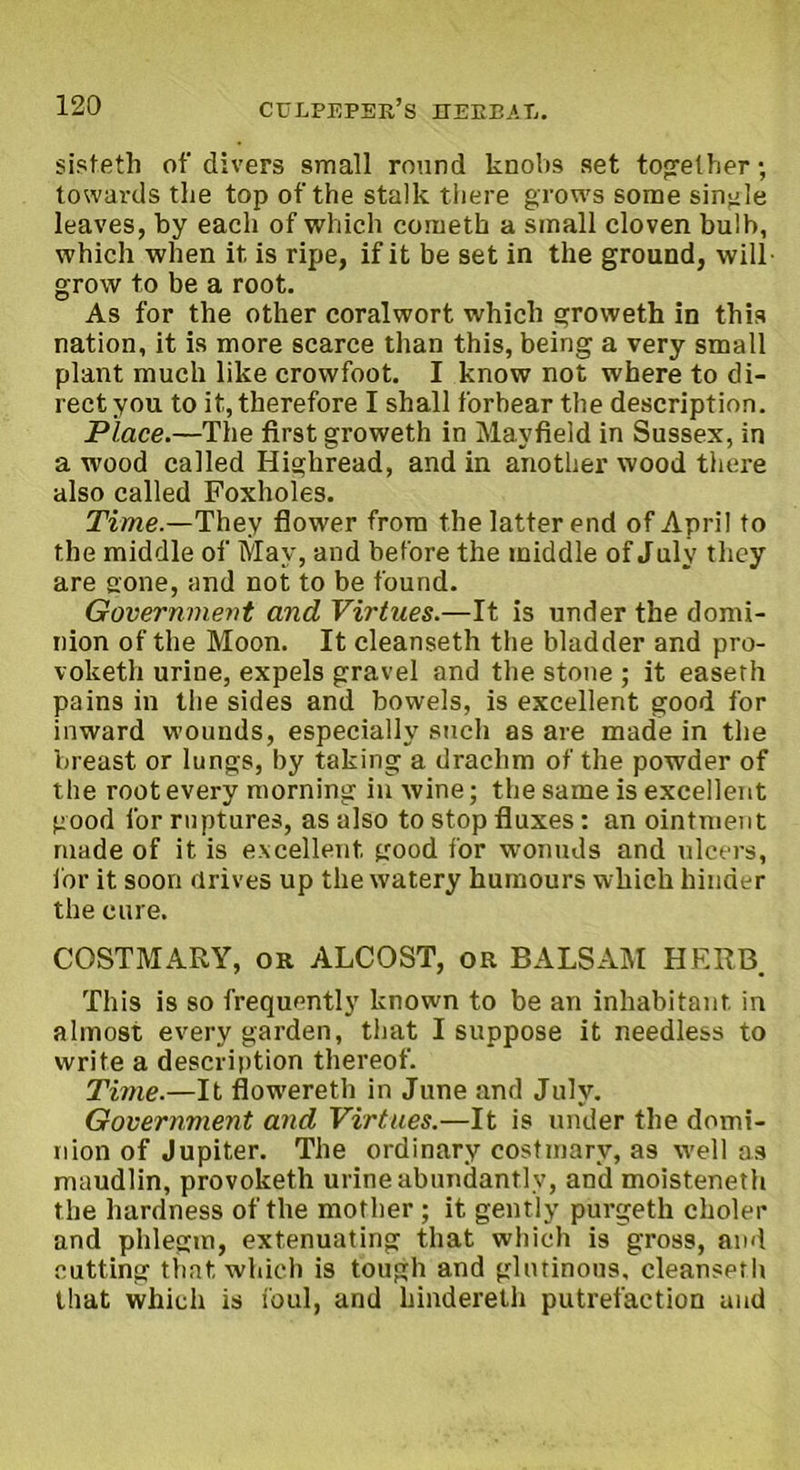 sisteth of divers small round knobs set together; towards the top of the stalk there grows some single leaves, by each of which coiueth a small cloven bulb, which when it is ripe, if it be set in the ground, will grow to be a root. As for the other coralwort which groweth in this nation, it is more scarce than this, being a very small plant much like crowfoot. I know not where to di- rect you to it, therefore I shall forbear the description. Place.—The first groweth in Mayfield in Sussex, in a wood called Highread, and in another wood there also called Foxholes. Time.—They flower from the latter end of April to the middle of May, and before the middle of July they are gone, and not to be found. Government and Virtues.—It is under the domi- nion of the Moon. It cleanseth the bladder and pro- voketh urine, expels gravel and the stone ; it easeth pains in the sides and bowels, is excellent good for inward wounds, especially such as are made in the breast or lungs, by taking a drachm of the powder of the root every morning in wine; the same is excellent good for ruptures, as also to stop fluxes: an ointment made of it is excellent good for wonuds and ulcers, lor it soon drives up the watery humours which hinder the cure. COSTMARY, or ALCOST, or BALSAM HERB. This is so frequently known to be an inhabitant in almost every garden, that I suppose it needless to write a description thereof. Time.—It flowereth in June and July. Government and Virtues.—It is under the domi- nion of Jupiter. The ordinary costmarv, as well as maudlin, provoketh urine abundantly, and moisteneth the hardness of the mother ; it gently purgeth choler and phlegm, extenuating that which is gross, and cutting that which is tough and glutinous, cleanseth that which is foul, and hindereth putrefaction and