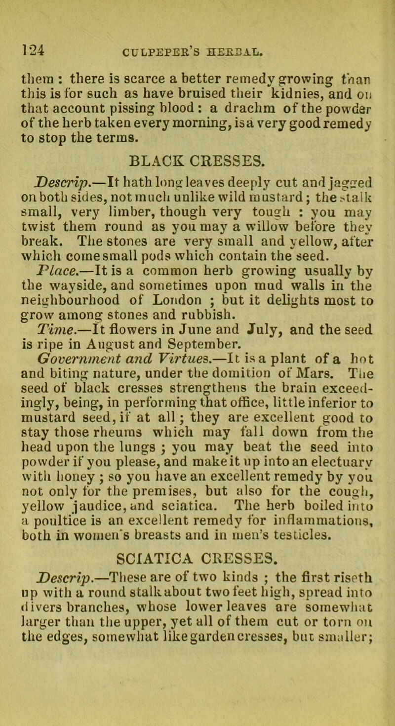 them : there is scarce a better remedy growing than this is for such as have bruised their kidnies, and on that account pissing blood : a drachm of the powder of the herb taken every morning, is a very good remedy to stop the terms. BLACK CRESSES. Descrip.—It hath long leaves deeply cut andjagued on both sides, not much unlike wild mustard; the .-talk small, very limber, though very tough : you may twist them round as you may a willow before they break. The stones are very small and yellow, after which come small pods which contain the seed. Place.—It is a common herb growing usually by the wayside, and sometimes upon mud walls in the neighbourhood of London ; but it delights most to grow among stones and rubbish. Time.—It flowers in June and July, and the seed is ripe in August and September. Government and Virtues.—It is a plant of a hot and biting nature, under the domition of Mars. The seed of black cresses strengthens the brain exceed- ingly, being, in performing that office, little inferior to mustard seed, if at all; they are excellent good to stay those rheums which may fall down from the head upon the lungs ; you may beat the seed into powder if you please, and make it up into an electuary with honey ; so you have an excellent remedy by you not only for the premises, but also for the cough, yellow jaudice,and sciatica. The herb boiled into a poultice is an excellent remedy for inflammations, both in women's breasts and in men’s testicles. SCIATICA CRESSES. Descrip.—These are of two kinds ; the first riseth up with a round stalk about two feet high, spread into <1 ivers branches, whose lower leaves are somewhat larger than the upper, yet all of them cut or torn on the edges, somewhat like garden cresses, but smaller;