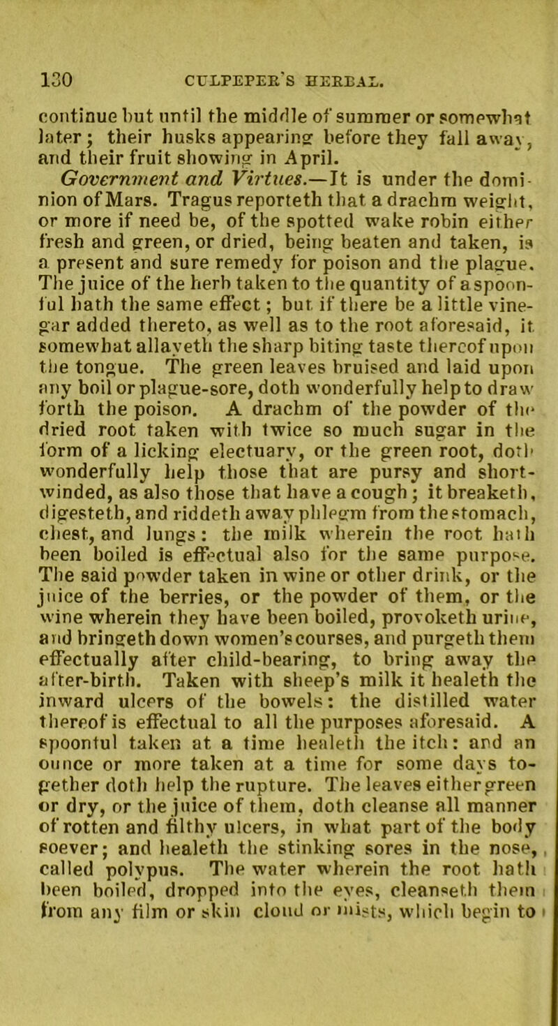 continue but until the middle of summer or somewhat Inter; their husks appearing: before they fall away, and their fruit showing in April. Government and Virtues.—It is under the domi- nion of Mars. Tragus reporteth that a drachm weight, or more if need be, of the spotted w-ake robin either fresh and green, or dried, being beaten and taken, is a present and sure remedy for poison and the plague. The juice of the herb taken to the quantity of a spoon- ful hath the same effect; but if there be a little vine- gar added thereto, as well as to the root aforesaid, it somewhat allaveth the sharp biting taste thereof upon the tongue. The green leaves bruised and laid upon any boil or plague-sore, doth wonderfully help to draw forth the poison. A drachm of the powder of tin* dried root taken with twice so much sugar in the form of a licking electuary, or the green root, doth wonderfully help those that are pursy and short- winded, as also those that have a cough ; itbreaketh, digesteth, and riddetli away phlegm from the stomach, chest, and lungs: the milk wherein the root hath been boiled is effectual also for the same purpose. The said powder taken in wine or other drink, or the juice of the berries, or the pow'der of them, or the wine wherein they have been boiled, provoketh urine, and bringethdown women’s courses, and purgeththem effectually after child-bearing, to bring away the after-birth. Taken with sheep’s milk it healeth the inward ulcers of the bowels: the distilled water thereof is effectual to all the purposes aforesaid. A spoonful taken at a time healeth the itch: and an ounce or more taken at a time for some days to- gether doth help the rupture. The leaves either green or dry, or the juice of them, doth cleanse all manner of rotten and filthy ulcers, in what part of the body soever; and healeth the stinking sores in the nose, called polypus. The water wherein the root hath been boiled, dropped into the eyes, cleanseth them from any film or skin cloud or mists, which begin to