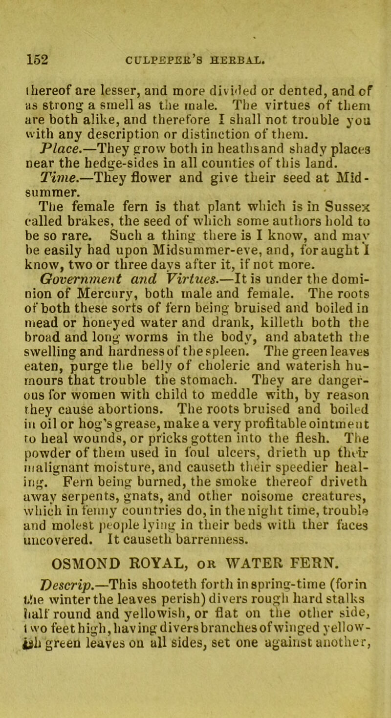 (hereof are lesser, and more divided or dented, and cf as strong a smell as the inale. The virtues of them are both alike, and therefore I shall not trouble you with any description or distinction of them. Place.—They grow both in heathsand shady places near the hedge-sides in all counties of this land. Time.—They flower and give their seed at Mid- summer. The female fern is that plant which is in Sussex called brakes, the seed of which some authors hold to be so rare. Such a thing there is I know, and may be easily had upon Midsummer-eve, and, for aught I know, two or three days after it, if not more. Government and Virtues.—It is under the domi- nion of Mercury, both male and female. The roots of both these sorts of fern being bruised and boiled in mead or honeyed water and drank, killeth both the broad and long worms in the body, and abateth the swelling and hardness of the spleen. The green leaves eaten, purge the belly of choleric and waterish hu- mours that trouble the stomach. They are danger- ous for women with child to meddle with, by reason they cause abortions. The roots bruised and boiled in oil or hog’s grease, make a very profitable ointment to heal wounds, or pricks gotten into the flesh. The powder of them used in foul ulcers, drieth up their malignant moisture, and causeth their speedier heal- ing. Fern being burned, the smoke thereof driveth away serpents, gnats, and other noisome creatures, which in fenny countries do, in the night time, trouble and molest people lying in their beds with tiler faces uncovered. It causeth barrenness. OSMOND ROYAL, oh WATER FERN. Descrip.—This shooteth forth in spring-time (for in l*!ie winter the leaves perish) divers rough hard stalks half round and yellowish, or flat on the other side, t wo feethigh,havingdiversbranchesofwinged yellow- ish green leaves on all sides, set one against another,