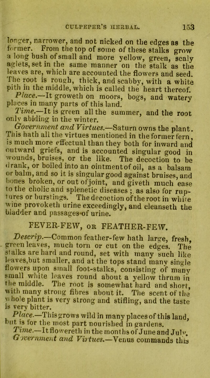 longer, narrower, and not nicked on the edges as the former. From the top of some of these stalks grow a long bush of small and more yellow, green, scaly aglets, set in the same manner on the stalk as the leaves are, which are accounted the flowers and seed, fhe root is roush, thick, and scabby, with a white pith in the middle, which is called the heart thereof. Place.—It groweth on moors, bogs, and watery places in many parts of this land. Time —-It is green all the summer, and the root only abiding in the winter. . Government and Virtues.—Saturn owns the plant. This hath all the virtues mentioned in the former fern, is much more effectual than they both for inward and outward griefs, and is accounted singular good in wounds, bruises, or the like. The decoction to be drank, or boiled into an ointmentof oil, as a balsam or balm, and so it is singular good against bruises, and bones broken, or out of joint, and giveth much ease to the cholic and splenetic diseases as also for rup- i ores or burstings. The decoction of the root in whire wine provoketh urine exceedingly, and cleanseth the bladder and passages of urine. FEVER-FEW, or FEATHER-FEW. Descrip.—Common feather-few hath large, fresh, green leaves, much torn or cut on the edges. The stalks are hard and round, set with many such like leaves,but smaller, and at the tops stand many single flowers upon small foot-stalks, consisting of many small white leaves round about a yellow thrum in the middle. The root is somewhat hard and short, w ith many strong fibres about it. The scent of the y. ho'e plant is very strong and stifling, and the taste is very bitter. Place.—This grows wild in many places of this land, but is tor the most part nourished in gardens. Time.—Itflowereth in the months of June and Julv. Government and Virtues.—Venus commands this