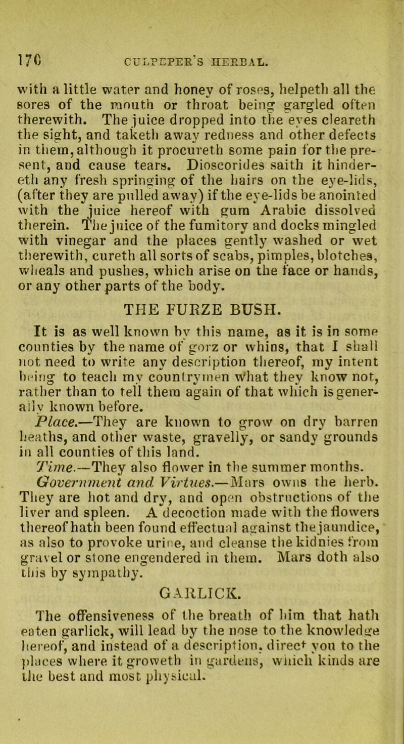 with a little water and honey of roses, helpeth all the sores of the mouth or throat being gargled often therewith. The juice dropped into the eyes cleareth the sight, and taketh away redness and other defects in them, although it procureth some pain for the pre- sent, and cause tears. Dioscorides saith it hinder- eth any fresh springing of the hairs on the eye-lids, (after they are pulled away) if the eye-lids be anointed with the juice hereof with gum Arabic dissolved therein. The juice of the fumitory and docks mingled with vinegar and the places gently washed or wet therewith, cureth all sorts of scabs, pimples, blotches, wheals and pushes, which arise on the face or hands, or any other parts of the body. THE FURZE BUSII. It is as well known by this name, as it is in some counties by the name of gorz or whins, that I shall not need to write any description thereof, my intent being to teach my countrymen what they know not, rather than to tell them again of that which is gener- ally known before. Place.—They are known to grow on dry barren heaths, and other waste, gravelly, or sandy grounds in all counties of this land. Time.—They also flower in the summer months. Government and. Virtues.—Mars owns the herb. They are hot and dry, and open obstructions of the liver and spleen. A decoction made with the flowers thereof hath been found effectual against thejaundice, as also to provoke urine, and cleanse the kidnies from gravel or stone engendered in them. Mars doth also this by sympathy. GARLICK. The offensiveness of the breath of him that hath eaten garlick, will lead by the nose to the knowledge hereof, and instead of a description, direct you to the places where it groweth in gardens, wnicli kinds are the best and most physical.