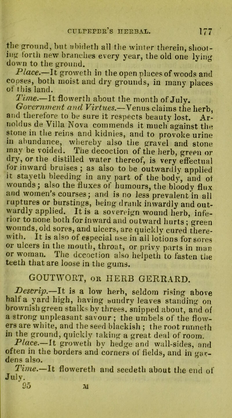 the ground, but abideth all the winter therein, shoot- intr forth new branches every year, the old one lying down to the ground. Place.—It groweth in the open places of woods and copses, both moist and dry grounds, in many places of tin's land. Time.— It flowerth about, the month of July. Government and Virtues.—V enus claims the herb, and therefore to be sure it respects beauty lost. Ar- noldus de Villa Nova commends it much against the stone in the reins and kidnies, and to provoke urine in abundance, whereby also the gravel and stone inav be voided. The decoction of the herb, green or dry, or the distilled water thereof, is very effectual for inward bruises ; as also to be outwardly applied it stayeth bleeding in any part of the body, and of wounds; also the fluxes of humours, the bloody flux and women’s courses; and is no less prevalent in all ruptures or burstings, being drank inwardly and out- wardly applied. It is a sovereign wound herb, infe- rior to none both for inward and outward hurts; green wounds, old sores, and ulcers, are quickly cured there- with. It is also of especial use in all lotions for sores or ulcers in the mouth, throat, or privy parts in man or woman. The decoction also helpeth to fasten the teeth that are loose in the gums. GOUTWORT, or HERB GERRARD. Descrip.—It is a low herb, seldom rising above half a yard high, having bundry leaves standing on brownish green stalks bv threes, snipped about, and of a strong unpleasant savour ; the umbels of the flow- ers are white, and the seed blackish ; the root runneth in the ground, quickly taking a great deal of room. Place.—It groweth by hedge and wall-sides, and often in the borders and corners of fields, and in gar- dens also. Time.—It flowereth and seedeth about the end of July. 05 A1