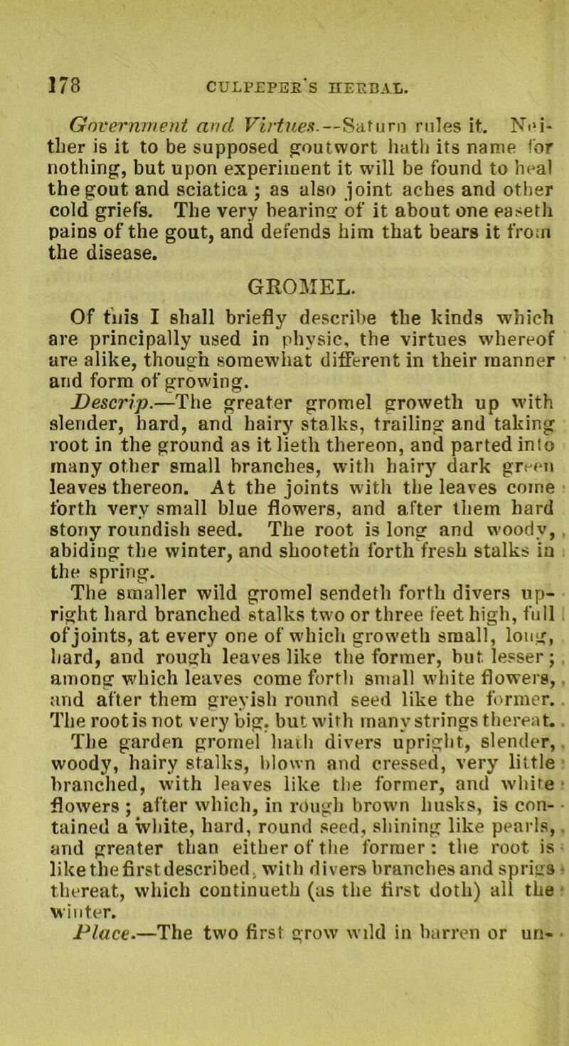 Government and Virtue* --Saturn rules it. Nei- ther is it to be supposed goutwort hath its name for nothing, but upon experiment it will be found to heal the gout and sciatica ; as also joint aches and other cold griefs. The very hearincr of it about one easeth pains of the gout, and defends him that bears it from the disease. GROMEL. Of tnis I shall briefly describe the kinds which are principally used in physic, the virtues whereof are alike, though somewhat different in their manner and form of growing. Descrip.—The greater gromel groweth up with slender, hard, and hairy stalks, trailing and taking root in the ground as it lieth thereon, and parted into many other small branches, with hairy dark green leaves thereon. At the joints with the leaves come forth very small blue flowers, and after them hard stony roundish seed. The root is long and woody, abiding the winter, and shooteth forth fresh stalks ia the spring. The smaller wild gromel sendeth forth divers up- right hard branched stalks two or three feet high, full of joints, at every one of which groweth small, long, hard, and rough leaves like the former, but lesser; among which leaves come forth small white flowers, and after them greyish round seed like the former. The root is not very big. but with many strings thereat. The garden gromel hath divers upright, slender, woody, hairy stalks, blown and cressed, very little branched, with leaves like the former, and white flowers ; after which, in rough brown husks, is con- tained a white, hard, round seed, shining like pearls, and greater than either of the former: the root is like the first described, with divers branches and sprigs thereat, which continueth (as the first doth) all the winter. Place.—The two first grow wild in barren or un-