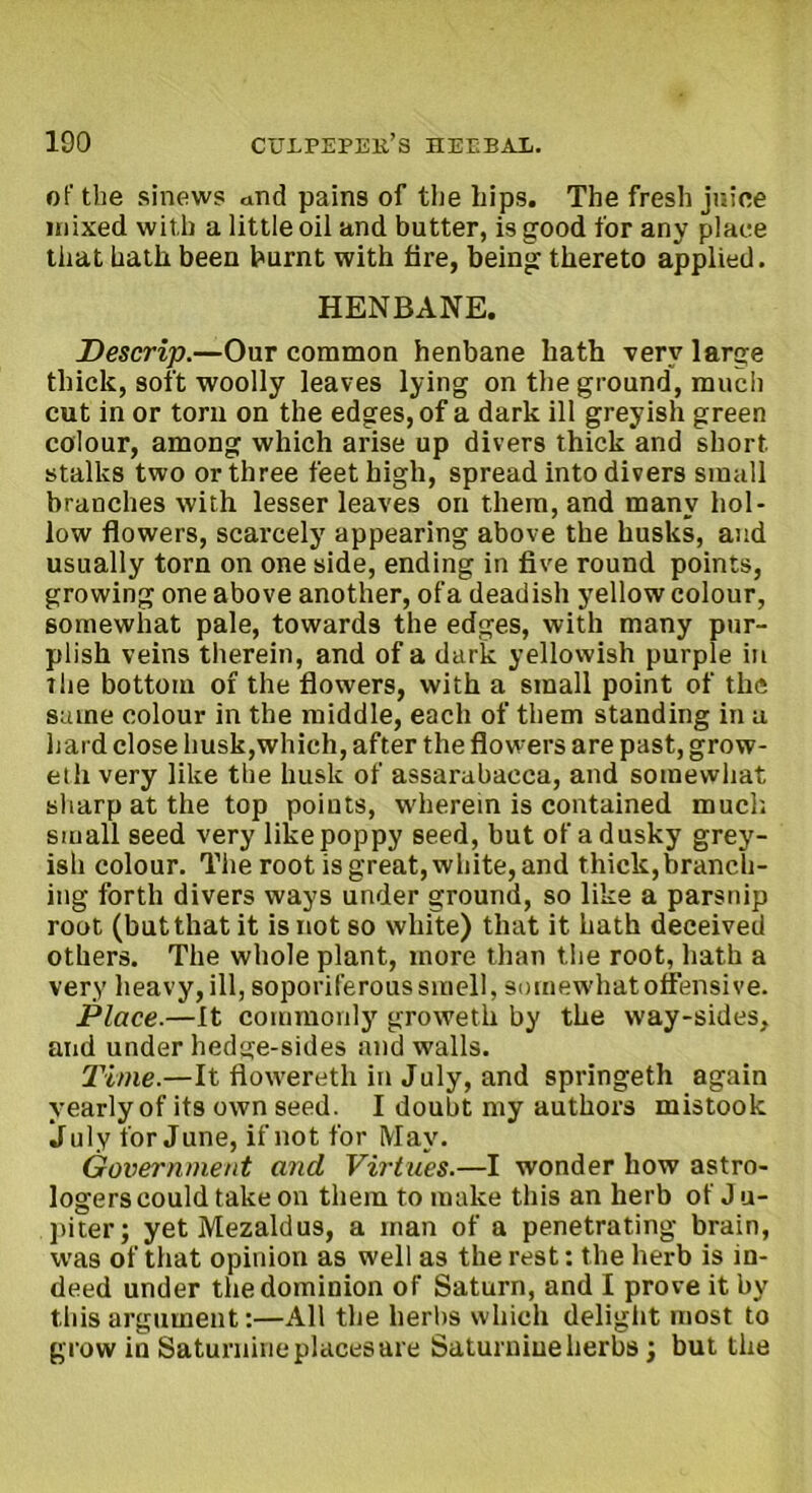 of the sinews and pains of the hips. The fresh juice mixed with a little oil and butter, is good for any place that hath been burnt with tire, being thereto applied. HENBANE. Descrip.—Our common henbane hath very large thick, soft woolly leaves lying on the ground, much cut in or torn on the edges, of a dark ill greyish green colour, among which arise up divers thick and short stalks two or three feet high, spread into divers small branches with lesser leaves on them, and many hol- low flowers, scarcely appearing above the husks, and usually torn on one side, ending in five round points, growing one above another, ofa deadish yellow colour, somewhat pale, towards the edges, with many pur- plish veins therein, and of a dark yellowish purple in the bottom of the flowers, with a small point of the same colour in the middle, each of them standing in a hard close husk,which, after the flowers are past, grow- eth very like the husk of assarabacca, and somewhat sharp at the top points, wherein is contained much small seed very like poppy seed, but of a dusky grey- ish colour. The root is great, white, and thick,branch- ing forth divers ways under ground, so like a parsnip root (but that it is not so white) that it hath deceived others. The whole plant, more than the root, hath a very heavy,ill, soporiferous smell, somewhat offensive. Place.—It commonly groweth by the way-sides, and under hedge-sides and walls. Time.—It flowereth in July, and springeth again yearly of its own seed. I doubt my authors mistook July for June, if not for May. Government and Virtues.—I wonder how astro- logers could take on them to make this an herb of J u- piter; yet Mezaldus, a man of a penetrating brain, was of that opinion as well as the rest: the herb is in- deed under the dominion of Saturn, and I prove it by this argument:—All the herbs which delight most to grow in Saturnine places are Saturnine herbs; but the