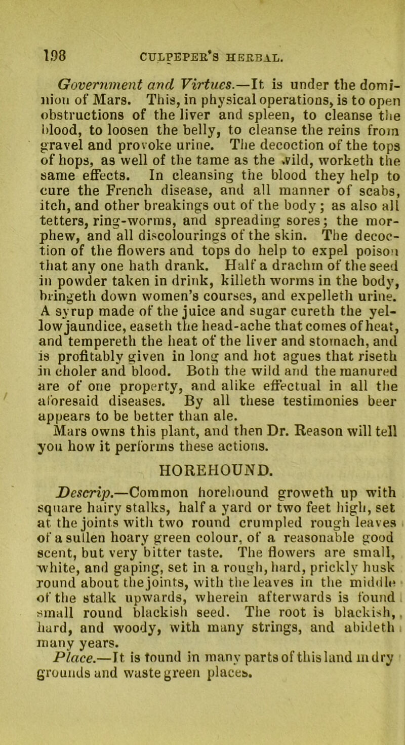 Government and Virtues.—It is under the domi- nion of Mars. This, in physical operations, is to open obstructions of the liver and spleen, to cleanse the blood, to loosen the belly, to cleanse the reins from gravel and provoke urine. The decoction of the tops of hops, as well of the tame as the wild, worketh the same effects. In cleansing the blood they help to cure the French disease, and all manner of scabs, itch, and other breakings out of the body ; as also all tetters, ring-worms, and spreading sores; the mor- phew, and all discolourings of the skin. The decoc- tion of the flowers and tops do help to expel poison that any one hath drank. Half a drachm of the seed in powder taken in drink, killeth worms in the body, biingeth down women’s courses, and expelleth urine. A syrup made of the juice and sugar cureth the yel- low jaundice, easeth the head-ache that comes of heat, and tempereth the heat of the liver and stomach, and is profitably given in long and hot agues that riseth in choler and blood. Botli the wild and the manured are of one property, and alike effectual in all the aforesaid diseases. By all these testimonies beer appears to be better than ale. Mars owns this plant, and then Dr. Reason will tell you how it performs these actions. HOREHOUND. Dcscrip.—Common horehound groweth up with square hairy stalks, half a yard or two feet high, set at the joints with two round crumpled rough leaves of a sullen hoary green colour, of a reasonable good scent, but very bitter taste. The flowers are small, white, and gaping, set in a rough, hard, prickly husk round about the joints, with the leaves in the middle of the stalk upwards, wherein afterwards is found small round blackish seed. The root is blackish, hard, and woody, with many strings, and abideth many years. Place.—It. is found in many parts of this land mdry grounds and waste green places.