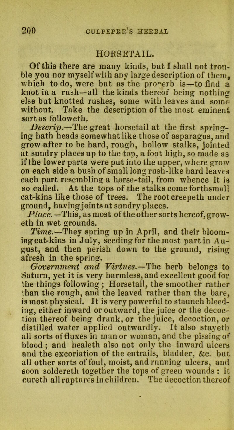 HORSETAIL. Of this there are many kinds, but I shall not trou- ble you nor myself with any large description of them, which to do, were but as the pro-erb is—to find a knot in a rush—all the kinds thereof being nothing else but knotted rushes, some with leaves and some without. Take the description of the most eminent sort as followeth. Descrip.—The great horsetail at the first spring- ing hath heads somewhat like those of asparagus, and grow after to be hard, rough, hollow stalks, jointed at sundry places up to the top, a foot high, so made as if the lower parts were put into (he upper, where grow on each side a bush of small long rush-like hard leaves each part resembling a horse-tail, from whence it is so called. At the tops of the stalks come forthsmall cat-kins like those of trees. The rootcreepeth under ground, havingjointsat sundry places. Place.—This, as most of the other sorts hereof, grow- eth in wet grounds. Time.—They spring up in April, and their bloom- ingcat-kins in July, seeding for the most partin Au- gust, and then perish down to the ground, rising afresh in the spring. Government and Virtues.—The herb belongs to Saturn, yet it is very harmless, and excellent good for the things following; Horsetail, the smoother rather than the rough, and the leaved rather than the bare, is most physical. It is very powerful to staunch bleed- ing, either inward or outward, the juice or the decoc- tion thereof being drank, or the juice, decoction, or distilled water applied outwardly. It also stayeth all sorts of fluxes in manor woman, and the pissing o*' blood ; and healeth also not only the inward ulcers and the excoriation of the entrails, bladder, &c. but all other sorts of foul, moist, and running ulcers, and soon soldereth together the tops of green w-ounds : it curetli all ruptures in children. The decoction thereof