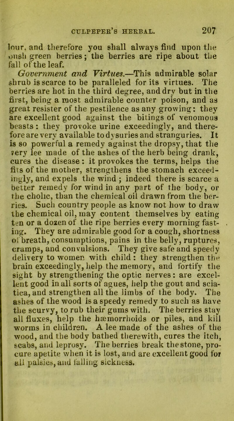 lour, and therefore you shall always find upon the oush green berries; the berries are ripe about the fall of the leaf. Government and Virtues.—This admirable solar shrub is scarce to be paralleled for its virtues. The berries are hot in the third degree, and dry but in the first, being a most admirable counter poison, and as great resister of the pestilence as any growing: they are excellent good against the bitings of venomous beasts: they provoke urine exceedingly, and there- foreareverv available todysuriesand stranguries. It is so powerful a remedy against the dropsy, that the very lee made of the ashes of the herb being drank, cures the disease: it provokes the terms, helps the fits of the mother, strengthens the stomach exceed- ingly, and expels the wind ; indeed there is scarce a better remedy for wind in any part of the body, or the cholic, than the chemical oil drawn from the ber- ries. Such country people as know not how to draw the chemical oil, may content themselves by eating ten or a dozen of the ripe berries every morning fast- ing. They are admirable good for a cough, shortness oi breath, consumptions, pains in the belly, ruptures, cramps, and convulsions. They give safe and speedy delivery to women with child: they strengthen the brain exceedingly, help the memory, and fortify the sight by strengthening the optic nerves: are excel- lent good in all sorts of agues, help the gout and scia- tica, and strengthen all the limbs of the body. The ashes of the wood is a speedy remedy to such as have the scurvy, to rub their gums with. The berries stay all fluxes, help the haemorrhoids or piles, and kill worms in children. A lee made of the ashes of the wood, and the body bathed therewith, cures the itch, scabs, and leprosy. The berries break the stone, pro- cure apetite when it is lost, and are excellent good for all palsies, and falling sickness.