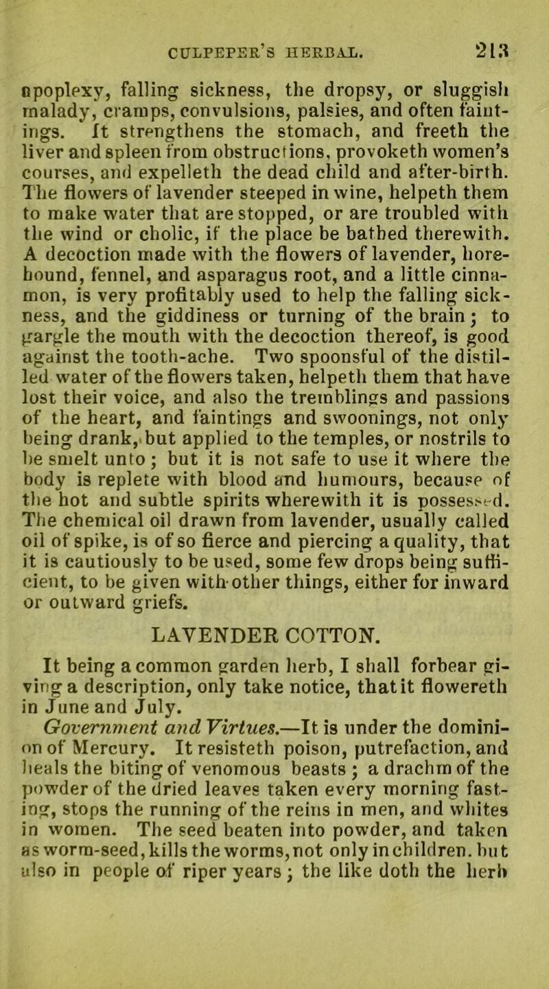 npoplexy, falling sickness, the dropsy, or sluggish malady, cramps, convulsions, palsies, and often faiut- ings. It strengthens the stomach, and freeth the liver and spleen from obstructions, provoketh women’s courses, and expelleth the dead child and after-birth. The flowers of lavender steeped in wine, helpeth them to make water that are stopped, or are troubled with the wind or cholic, if the place be bathed therewith. A decoction made with the flowers of lavender, liore- hound, fennel, and asparagus root, and a little cinna- mon, is very profitably used to help the falling sick- ness, and the giddiness or turning of the brain; to gargle the mouth with the decoction thereof, is good against the tooth-ache. Two spoonsful of the distil- led water of the flowers taken, helpeth them that have lost their voice, and also the tremblings and passions of the heart, and faintings and swoonings, not only being drank, but applied to the temples, or nostrils to he smelt unto ; but it is not safe to use it where the body is replete with blood and humours, because of the hot and subtle spirits wherewith it is posses?-!-d. The chemical oil drawn from lavender, usually called oil of spike, is of so fierce and piercing a quality, that it is cautiously to be used, some few drops being suffi- cient, to be given with-other things, either for inward or outward griefs. LAVENDER COTTON. It being a common garden herb, I shall forbear gi- ving a description, only take notice, that it flowereth in June and July. Government and Virtues.—It is under the domini- on of Mercury. It resisteth poison, putrefaction, and heals the biting of venomous beasts; adrachmofthe powder of the dried leaves taken every morning fast- ing, stops the running of the reins in men, and whites in women. The seed beaten into powder, and taken as worm-seed, kills the worms, not only in ch ildren. bu t also in people of riper years ; the like doth the herb