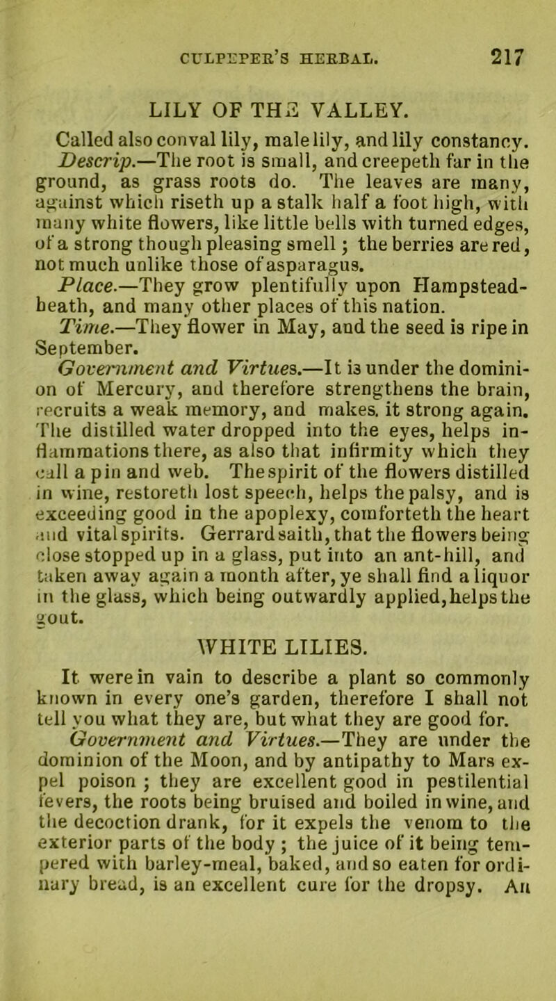 LILY OF THE VALLEY. Called alsoconval lily, male lily, and lily constancy. Descrip.—The root is small, andcreepeth far in the ground, as grass roots do. The leaves are many, against which riseth up a stalk half a foot high, with many white flowers, like little bells with turned edges, of a strong though pleasing smell; the berries are red, not much unlike those of asparagus. Place.—They grow plentifully upon Hampstead- beatli, and many other places of this nation. Time.—They flower in May, and the seed i3 ripe in September. Government and Virtues,.—It i3 under the domini- on of Mercury, and therefore strengthens the brain, recruits a weak memory, and makes, it strong again. The distilled water dropped into the eyes, helps in- flammations there, as also that infirmity which they call a pin and web. The spirit of the flowers distilled in wine, restoreth lost speech, helps the palsy, and is exceeding good in the apoplexy, comforteth the heart .•aid vital spirits. Gerrardsaith, that the flowers being close stopped up in a glass, put into an ant-hill, and taken away again a month after, ye shall find a liquor in the glass, which being outwardly applied,helps the gout. WHITE LILIES. It were in vain to describe a plant so commonly known in every one’s garden, therefore I shall not tell you what they are, but what they are good for. Government and Virtues.—They are under the dominion of the Moon, and by antipathy to Mars ex- pel poison ; they are excellent good in pestilential fevers, the roots being bruised and boiled in wine, and the decoction drank, for it expels the venom to the exterior parts of the body ; the juice of it being tem- pered with barley-meal, baked, and so eaten for ordi- nary bread, is an excellent cure lor the dropsy. An