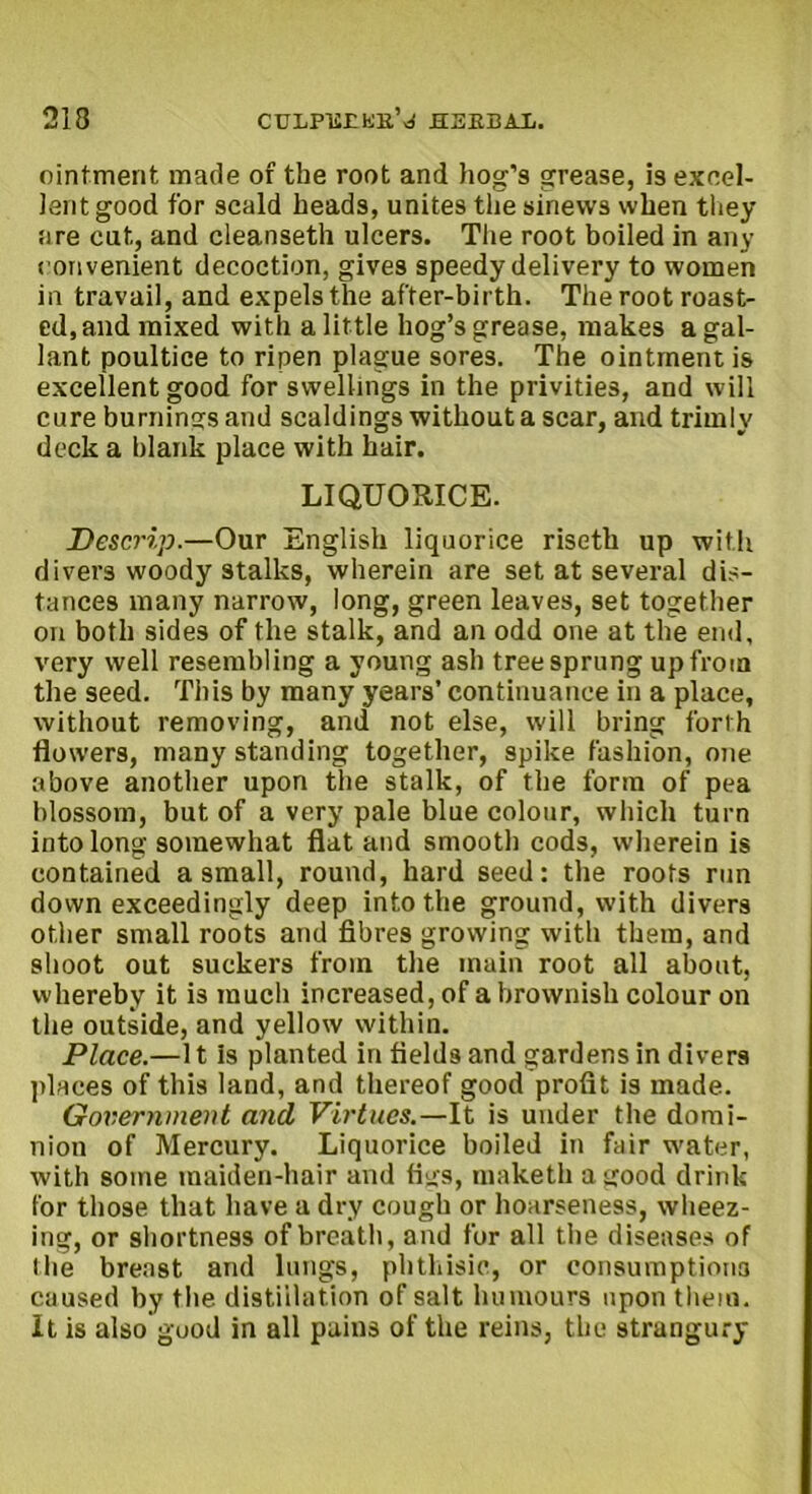 ointment made of the root and hog’s grease, is excel- lent good for scald heads, unites the sinews when they are cut, and cleanseth ulcers. The root boiled in any convenient decoction, gives speedy delivery to women in travail, and expels the after-birth. The root roast- ed, and mixed with a little hog’s grease, makes a gal- lant poultice to ripen plague sore3. The ointment is excellent good for swellings in the privities, and will cure burnings and scaldings without a scar, and trimly deck a blank place with hair. LIQUORICE. Descrip.—Our English liquorice riseth up with divers woody stalks, wherein are set at several dis- tances many narrow, long, green leaves, set together on both sides of the stalk, and an odd one at the end, very well resembling a young ash tree sprung up from the seed. This by many years’ continuance in a place, without removing, and not else, will bring forth flowers, many standing together, spike fashion, one above another upon the stalk, of the form of pea blossom, but of a very pale blue colour, which turn into long somewhat flat and smooth cods, wherein is contained a small, round, hard seed: the roots run down exceedingly deep into the ground, with divers other small roots and fibres growing with them, and shoot out suckers from the main root all about, whereby it is much increased, of a brownish colour on the outside, and yellow within. Place.—It is planted in fields and gardens in divers places of this land, and thereof good profit is made. Government and Virtues.—It is under the domi- nion of Mercury. Liquorice boiled in fair water, with some maiden-hair and figs, maketh a good drink for those that have a dry cough or hoarseness, wheez- ing, or shortness of breath, and for all the diseases of the breast and lungs, phthisic, or consumptions caused by the distillation of salt humours upon them. It is also good in all pains of the reins, the strangury