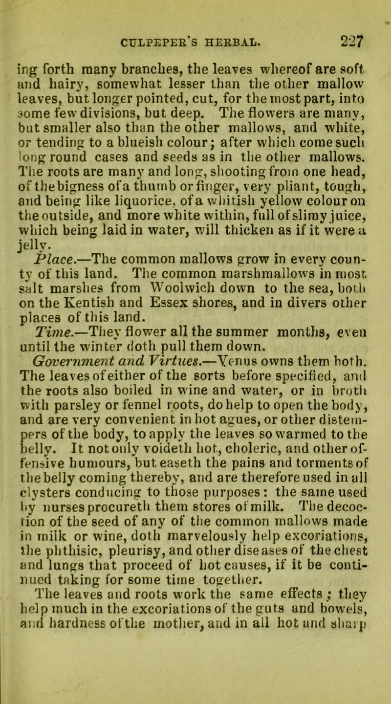 ing forth many branches, the leaves whereof are soft and hairy, somewhat lesser than the other mallow leaves, but longer pointed, cut, for the most part, into 3ome few divisions, but deep. The flowers are many, but smaller also than the other mallows, and white, or tending to a blueish colour; after which come such long round cases and seeds as in the other mallows. The roots are many and long, shooting from one head, of the bigness of a thumb or finger, very pliant, tough, and being like liquorice, of a whitish yellow colour on the outside, and more white within, full of slimy juice, which being laid in water, will thicken as if it were a jelly. Place.—The common mallows grow in every coun- ty of this land. The common marshmallows in most, salt marshes from Woolwich down to the sea, both on the Kentish and Essex shores, and in divers other places of this land. Time.—They flower all the summer months, even until the winter doth pull them down. Government and Virtues.—Yenus owns them both. The leaves of either of the sorts before specified, and the roots also boiled in wine and water, or in broth with parsley or fennel roots, do help to open the body, and are very convenient in hot agues, or other distem- pers of the body, to apply the leaves sowarmed to the belly. It not only voideth hot, choleric, and other of- fensive humours, buteaseth the pains and torments of the belly coming thereby, and are therefore used in all clysters conducing to those purposes: the same used liy nurses procureth them stores of milk. The decoc- tion of the seed of any of the common mallows made in milk or wine, doth marvelously help excoriations, the phthisic, pleurisy, and other diseases of the chest and lungs that proceed of hot causes, if it be conti- nued taking for some time together. The leaves and roots work the same effects ; they help much in the excoriations of the guts and bowels, and hardness of the mother, and in all hot and sharp