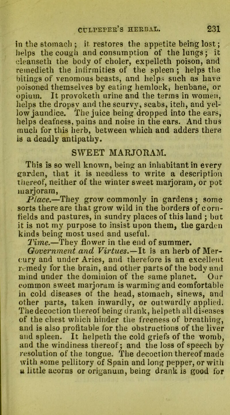 in the stomach ; it. restores the appetite being lost; helps the cough and consumption of the lungs; it cleanseth the body of choler, expelleth poison, and reinedieth the infirmities of the spleen ; helps the bitings of venomous beasts, and helps such as have poisoned themselves by eating hemlock, henbane, or opium. It provoketh urine and the terms in women, helps the dropsy and the scurvy, scabs, itch, and yel- low jaundice. The juice being dropped into the ears, helps deafness, pains and noise in the ears. And thus much for this herb, between which and adders there is a deadly antipathy. SWEET MARJORAM. This is so well known, being an inhabitant in every garden, that it is needless to write a description thereof, neither of the winter sweet marjoram, or pot marjoram, Place.—They grow commonly in gardens ; some sorts there are that grow wild in the borders of corn- fields and pastures, in sundry places of this land ; but it is not my purpose to insist upon them, the garden kinds being most used and useful. Time.—They flower in the end of summer. Government and Virtues.—It is an herb of Mer- cury and under Aries, and therefore is an excellent ivmedy for the brain, and other parts of the body and mind under the dominion of the same planet. Our common sweet marjoram is warming and comfortable in cold diseases of the head, stomach, sinews, and other parts, taken inwardly, or outwardly applied. Thedecoction thereof being drank, helpeth all diseases of the chest which hinder the freeness of breathing, and is also profitable for the obstructions of the liver and spleen. It helpeth the cold griefs of the womb, and the windiness thereof; and the loss of speech by resolution of the tongue. The decoction thereof made with some pellitory of Spain and long pepper, or with u little acorns or origanum, being drank is good for