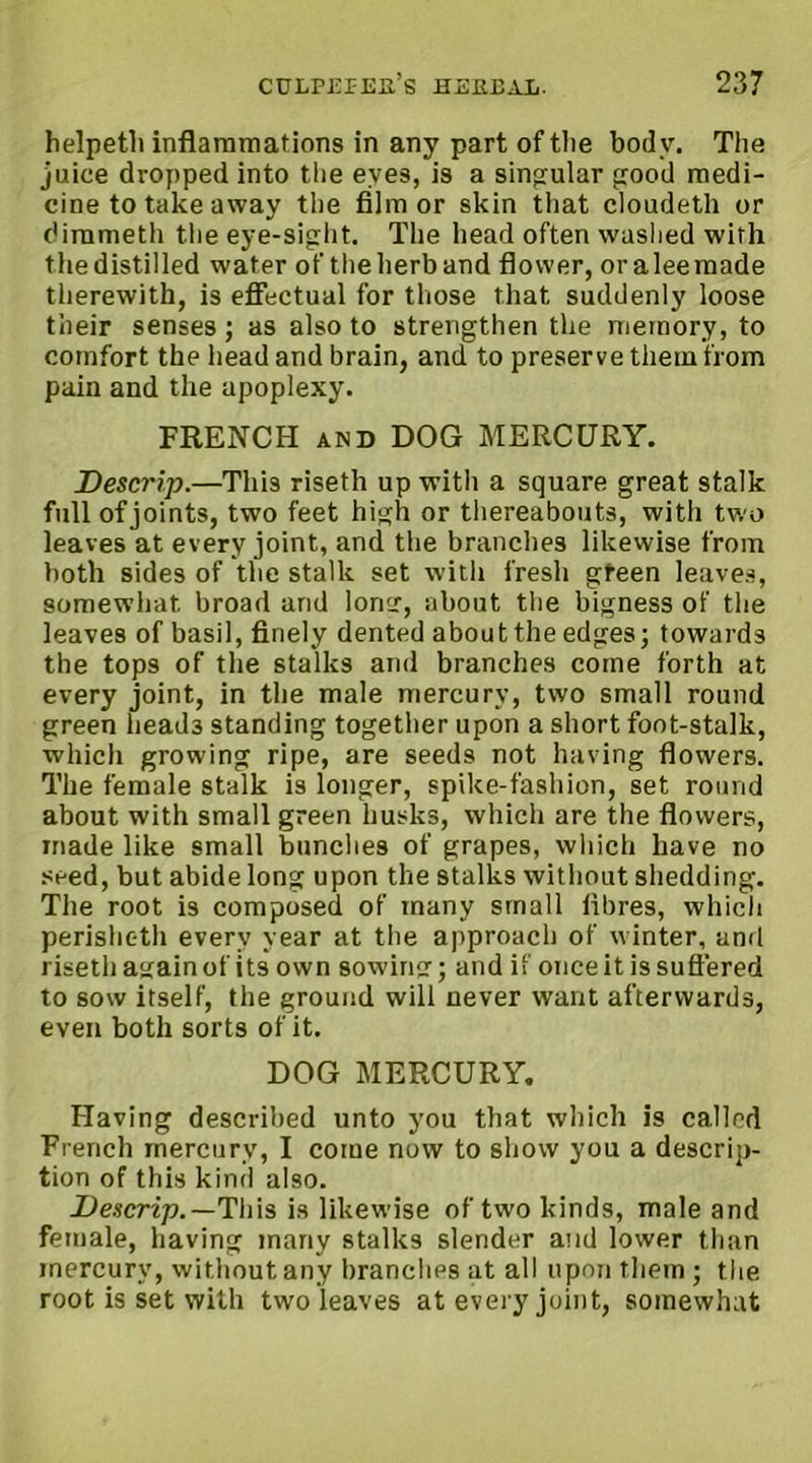 helpeth inflammations in any part of the body. The juice dropped into the eyes, is a singular good medi- cine to take away the film or skin that cloudeth or dimmeth the eye-sight. The head often washed with the distilled water of the herb and flower, oraleemade therewith, is effectual for those that suddenly loose their senses; as also to strengthen the memory, to comfort the head and brain, and to preserve them from pain and the apoplexy. FRENCH and DOG MERCURY. Descrip.—This riseth up with a square great stalk full of joints, two feet high or thereabouts, with two leaves at every joint, and the branches likewise from both sides of the stalk set with fresh gteen leaves, somewhat broad and long, about the bigness of the leaves of basil, finely dented aboutthe edges; towards the tops of the stalks and branches come forth at every joint, in the male mercury, two small round green head3 standing together upon a short foot-stalk, which growing ripe, are seeds not having flowers. The female stalk is longer, spike-fashion, set round about with small green husks, which are the flowers, made like small bunches of grapes, which have no seed, but abide long upon the stalks without shedding. The root is composed of many small fibres, which perisheth every year at the approach of winter, and riseth again of its own sowing; and if once it is suffered to sow itself, the ground will never want afterwards, even both sorts of it. DOG MERCURY. Having described unto you that which is called French mercury, I come now to show you a descrip- tion of this kind also. Descrip.— This is likewise of two kinds, male and female, having many stalks slender and lower than mercury, without any branches at all upon them ; the root is set with two leaves at every joint, somewhat