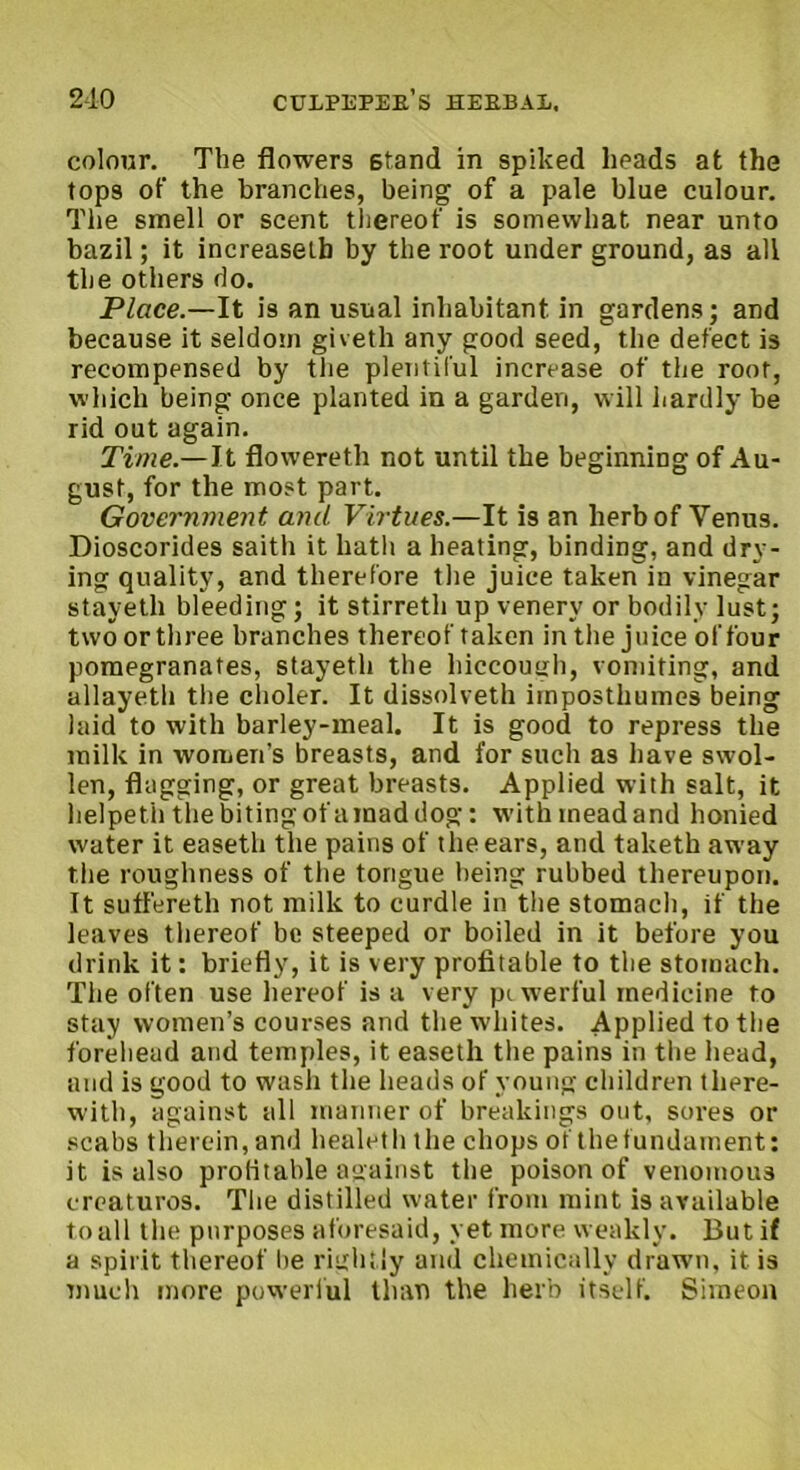 colour. The flowers 6tand in spiked heads at the tops of the branches, being of a pale blue culour. The smell or scent thereof is somewhat near unto bazil; it increaseib by the root under ground, as all the others do. Place.—It is an usual inhabitant in gardens; and because it seldom giveth any good seed, the defect is recompensed by the plentiful increase of the roof, which being once planted in a garden, will hardly be rid out again. Time.—Jt flowereth not until the beginning of Au- gust, for the most part. Government and Virtues.—It is an herb of Venus. Dioscorides saith it hath a heating, binding, and dry- ing quality, and therefore the juice taken in vinegar stayeth bleeding; it stirreth up venery or bodily lust; two or three branches thereof taken in the juice of four pomegranates, stayeth the hiccough, vomiting, and allayeth the clioler. It dissolveth imposthumes being laid to with barley-meal. It is good to repress the milk in women’s breasts, and for such as have swol- len, flagging, or great breasts. Applied with salt, it helpeth the biting of amad dog: with mead and honied water it easeth the pains of the ears, and taketh away the roughness of the tongue being rubbed thereupon. It suffereth not milk to curdle in the stomach, if the leaves thereof be steeped or boiled in it before you drink it: briefly, it is very profitable to the stomach. The often use hereof is a very powerful medicine to stay women’s courses and the whites. Applied to the forehead and temples, it easeth the pains in the head, and is good to wash the heads of young children there- with, against all manner of breakings out, sores or scabs therein, and healeth the chops of the fundament: it is also profitable against the poison of venomous creatures. The distilled water from mint is available to all the purposes aforesaid, yet more weakly. But if a spirit thereof be rightly and chemically drawn, it is much more powerful than the herb itself. Simeon