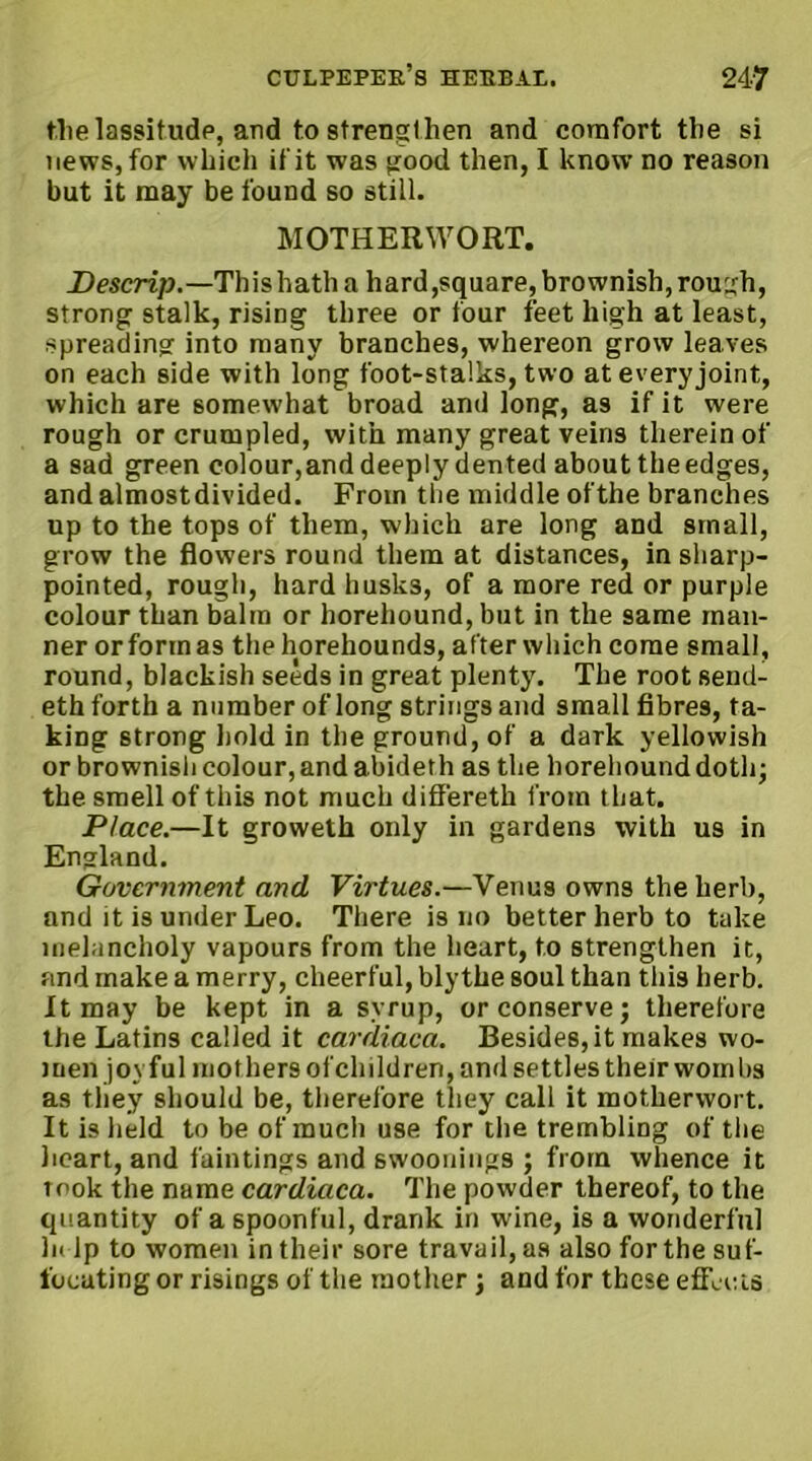 the lassitude, and to strengthen and comfort the si news, for which if it was good then, I know no reason but it may be found so still. MOTHERWORT. Descrip.—This hath a hard,square, brownish, rough, strong stalk, rising three or four feet high at least, spreading into many branches, whereon grow leaves on each side with long foot-stalks, two at every joint, which are somewhat broad and long, as if it were rough or crumpled, with many great veins therein of a sad green colour,and deeply dented about the edges, and almostdivided. From the middle ofthe branches up to the tops of them, which are long and small, grow the flowers round them at distances, in sharp- pointed, rough, hard husks, of a more red or purple colour than balm or horehound, but in the same man- ner or form as the horehounds, after which come small, round, blackish seeds in great plenty. The root send- eth forth a number of long strings and small fibres, ta- king strong hold in the ground, of a dark yellowish or brownish colour, and abideth as the horehound doth; the smell of this not much differeth from that. Place.—It groweth only in gardens with us in England. Government and Virtues.—Venus owns the herb, and it is under Leo. There is no better herb to take melancholy vapours from the heart, to strengthen it, and make a merry, cheerful, blythe soul than this herb. It may be kept in a syrup, or conserve; therefore the Latins called it cardiaca. Besides, it makes wo- men joyful mothers ofchildren, and settles their worn bs as they should be, therefore they call it motherwort. It is held to be of much use for the trembling of the heart, and faintings and swoonings ; from whence it rook the name cardiaca. The powder thereof, to the cp!antity of a spoonful, drank in wine, is a wonderful In lp to women in their sore travail, as also for the suf- focating or risings of the mother; and for these effects