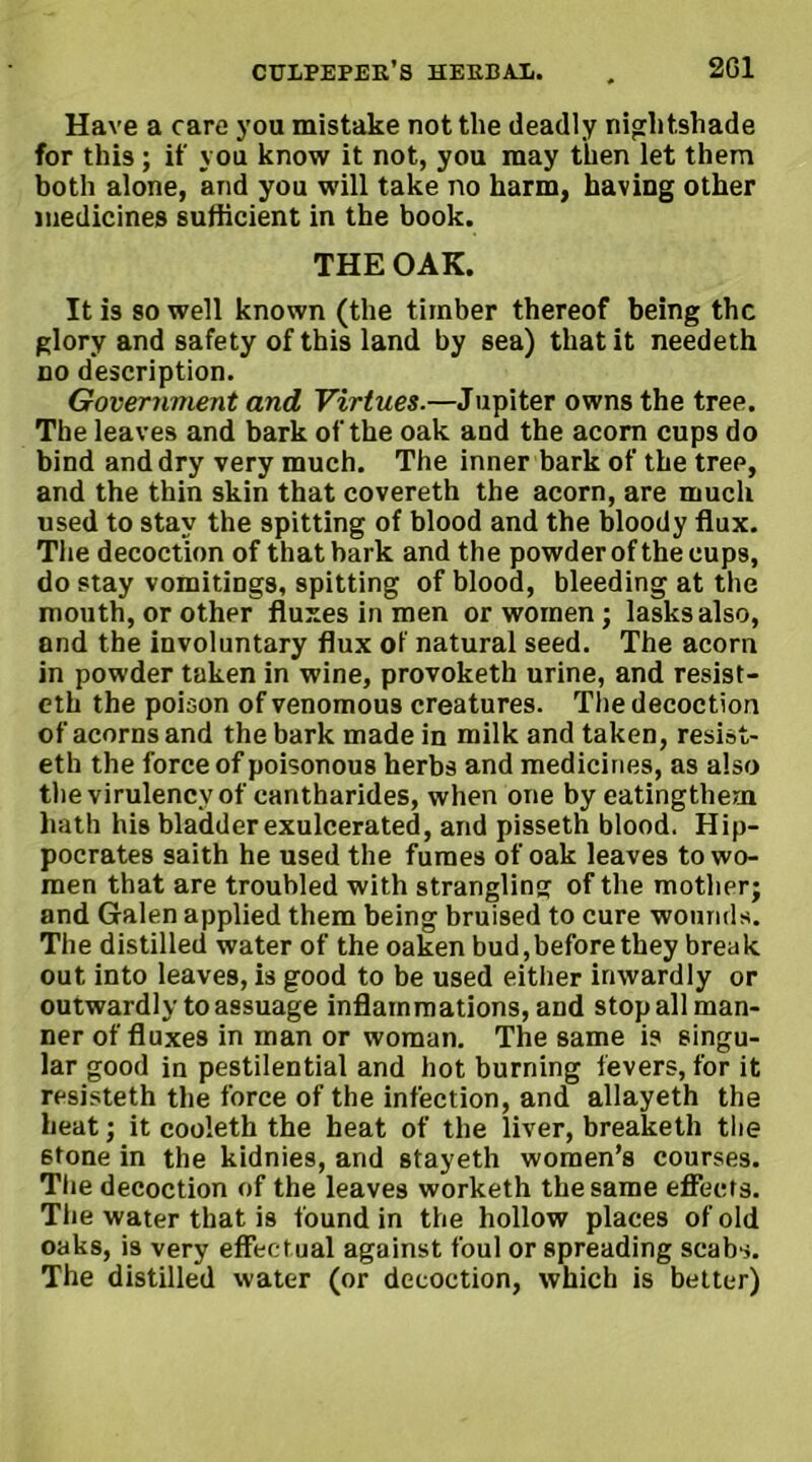 Have a care you mistake not the deadly nightshade for this; if you know it not, you may then let them both alone, and you will take no harm, having other medicines sufficient in the book. THE OAK. It is so well known (the timber thereof being the glory and safety of this land by sea) that it needeth no description. Government and Virtues.—Jupiter owns the tree. The leaves and bark of the oak and the acorn cups do bind and dry very much. The inner bark of the tree, and the thin skin that covereth the acorn, are much used to stay the spitting of blood and the bloody flux. The decoction of that bark and the powder of the cups, do stay vomitings, spitting of blood, bleeding at the mouth, or other fluxes in men or women; lasksalso, and the involuntary flux of natural seed. The acorn in powder taken in wine, provoketh urine, and resist- eth the poison of venomous creatures. The decoction of acorns and the bark made in milk and taken, resist- eth the force of poisonous herbs and medicines, as also the virulencyof cantharides, when one by eatingthem hath his bladder exulcerated, and pisseth blood. Hip- pocrates saith he used the fumes of oak leaves to wo- men that are troubled with strangling of the mother; and Galen applied them being bruised to cure wounds. The distilled water of the oaken bud,before they break out into leaves, is good to be used either inwardly or outwardly to assuage inflammations, and stop all man- ner of fluxes in man or woman. The same is singu- lar good in pestilential and hot burning levers, for it resisteth the force of the infection, and allayeth the heat; it cooleth the heat of the liver, breaketh tlie stone in the kidnies, and stayeth women’s courses. The decoction of the leaves worketh the same effects. The water that is found in the hollow places of old oaks, is very effectual against foul or spreading scabs. The distilled water (or decoction, which is better)