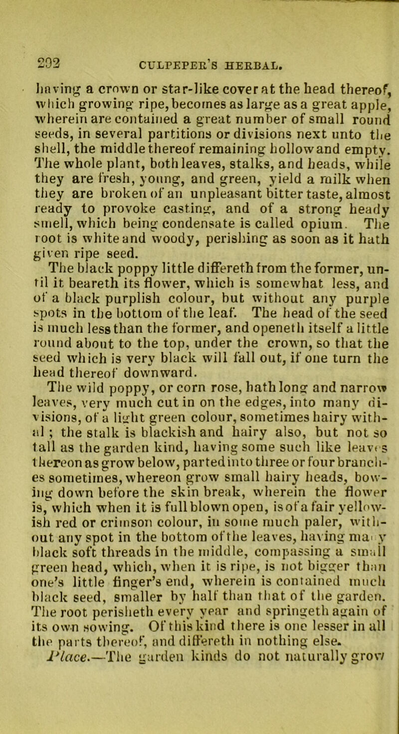 having a crown or star-like cover at the head thereof, which growing ripe, becomes as large as a great apple, wherein are contained a great number of small round seeds, in several partitions or divisions next unto the shell, the middle thereof remaining hollowand empty. The whole plant, both leaves, stalks, and heads, while they are fresh, young, and green, yield a milk when they are broken of an unpleasant bitter taste, almost ready to provoke casting, and of a strong heady smell, which being condensate is called opium. The root is white and woody, perishing as soon as it hath given ripe seed. The black poppy little differethfrom the former, un- til it beareth its flower, which is somewhat less, and of a black purplish colour, but without any purple spots in the bottom of the leaf. The head of the seed is much less than the former, andopeneth itself a little round about to the top, under the crown, so that the seed which is very black will fall out, if one turn the head thereof downward. The wild poppy, or corn rose, hath long and narrow leaves, very much cut in on the edges, into many di- visions, of a light green colour, sometimes hairy with- al ; the stalk is blackish and hairy also, but not so tall as the garden kind, having some such like leaves thereon as grow below, parted into three or four branch- es sometimes, whereon grow small hairy heads, bow- ing down before the skin break, wherein the flower is, which when it is fullblown open, isofa fair yellow- ish red or crimson colour, in some much paler, with- out any spot in the bottom of the leaves, having ma' y black soft threads in the middle, compassing a small green head, which, when it is ripe, is not bigger than one’s little finger’s end, wherein is contained much black seed, smaller by half than that of the garden. The root perisheth every year and springeth again of its own sowing. Of this kind there is one lesser in all the parts thereof, and differeth in nothing else. Place.—The garden kinds do not naturally grow