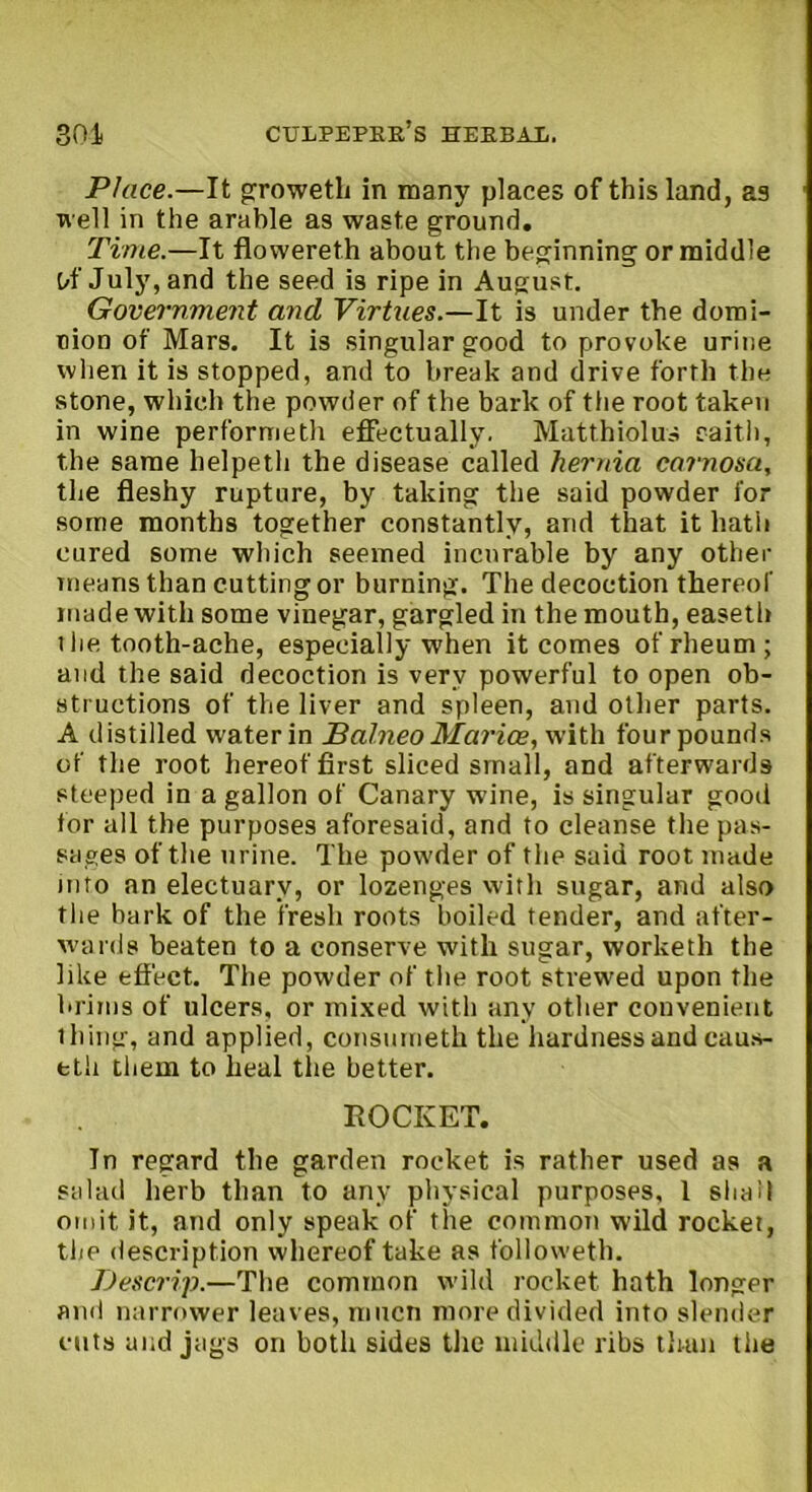 Place.—It groweth in many places of this land, as well in the arable as waste ground. Time.—It flowereth about the beginning or middle Of July, and the seed is ripe in August. Government and Virtues.—It is under the domi- nion of Mars. It is singular good to provoke urine when it is stopped, and to break and drive forth the stone, which the powder of the bark of the root taken in wine performeth effectually. Matthiolus caith, the same helpetli the disease called hernia carnosa, the fleshy rupture, by taking the said powder for some months together constantly, and that it hath cured some which seemed incurable by any other means than cutting or burning. The decoction thereof made with some vinegar, gargled in the mouth, easeth 1 lie tooth-ache, especially when it comes of rheum; and the said decoction is very powerful to open ob- structions of the liver and spleen, and other parts. A distilled water in Balneo Marice, with four pounds of the root hereof first sliced small, and afterwards steeped in a gallon of Canary wine, is singular good for all the purposes aforesaid, and to cleanse the pas- sages of the urine. The powder of the said root made into an electuary, or lozenges with sugar, and also the bark of the fresh roots boiled tender, and after- wards beaten to a conserve with sugar, worketh the like effect. The powder of the root strewed upon the brims of ulcers, or mixed with any other convenient thing, and applied, consumetk the hardness and caus- eth them to heal the better. ROCKET. In regard the garden rocket is rather used as a salad herb than to any physical purposes, 1 shall omit it, and only speak of the common wild rocket, the description whereof take as followeth. Descrip.—The common wild rocket hath longer and narrower leaves, mucn more divided into slender cuts and jags on botli sides the middle ribs than the