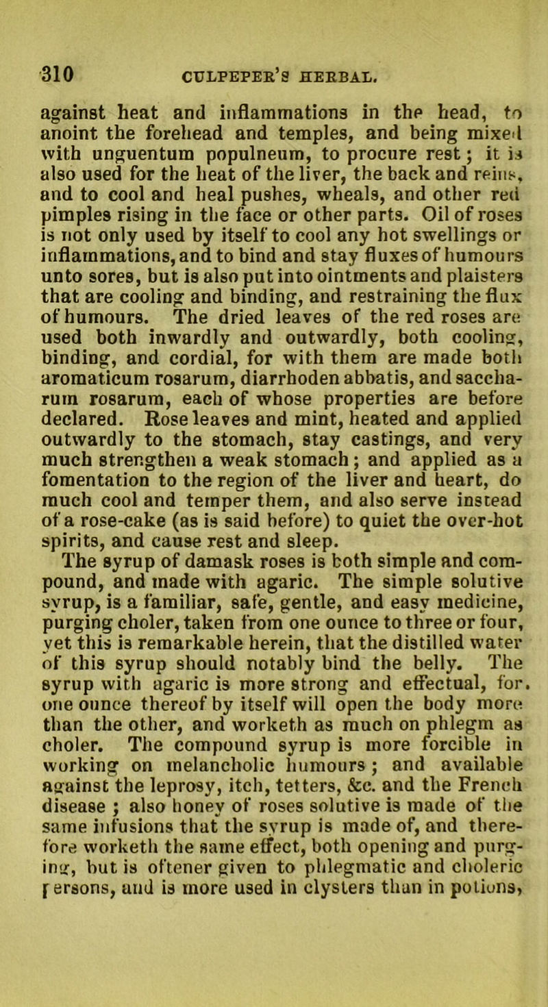 against heat and inflammations in the head, to anoint the forehead and temples, and being mixed with unguentum populneum, to procure rest; it is also used for the heat of the liver, the back and reins, and to cool and heal pushes, wheals, and other red pimples rising in the face or other parts. Oil of roses is not only used by itself to cool any hot swellings or inflammations, and to bind and stay fluxes of humours unto sores, but is also put into ointments and plaisters that are cooling and binding, and restraining the flux of humours. The dried leaves of the red roses are used both inwardly and outwardly, both cooling, binding, and cordial, for with them are made both aromaticum rosarum, diarrhoden abbatis, and saccha- ruin rosarum, each of whose properties are before declared. Rose leaves and mint, heated and applied outwardly to the stomach, stay castings, and very much strengthen a weak stomach ; and applied as u fomentation to the region of the liver and heart, do much cool and temper them, and also serve instead of a rose-cake (as is said before) to quiet the over-hot spirits, and cause rest and sleep. The syrup of damask roses is both simple and com- pound, and made with agaric. The simple solutive syrup, is a familiar, safe, gentle, and easy medicine, purging choler, taken from one ounce to three or four, yet this is remarkable herein, that the distilled water of this syrup should notably bind the belly. The syrup with agaric is more strong and effectual, for. one ounce thereof by itself will open the body more than the other, and worketh as much on phlegm as choler. The compound syrup is more forcible in working on melancholic humours ; and available against the leprosy, itch, tetters, &c. and the French disease ; also honey of roses solutive is made of the same infusions that the syrup is made of, and there- fore worketh the same effect, both opening and purg- ing, but is oftener given to phlegmatic and choleric [ ersons, uud is more used in clysters than in potions,