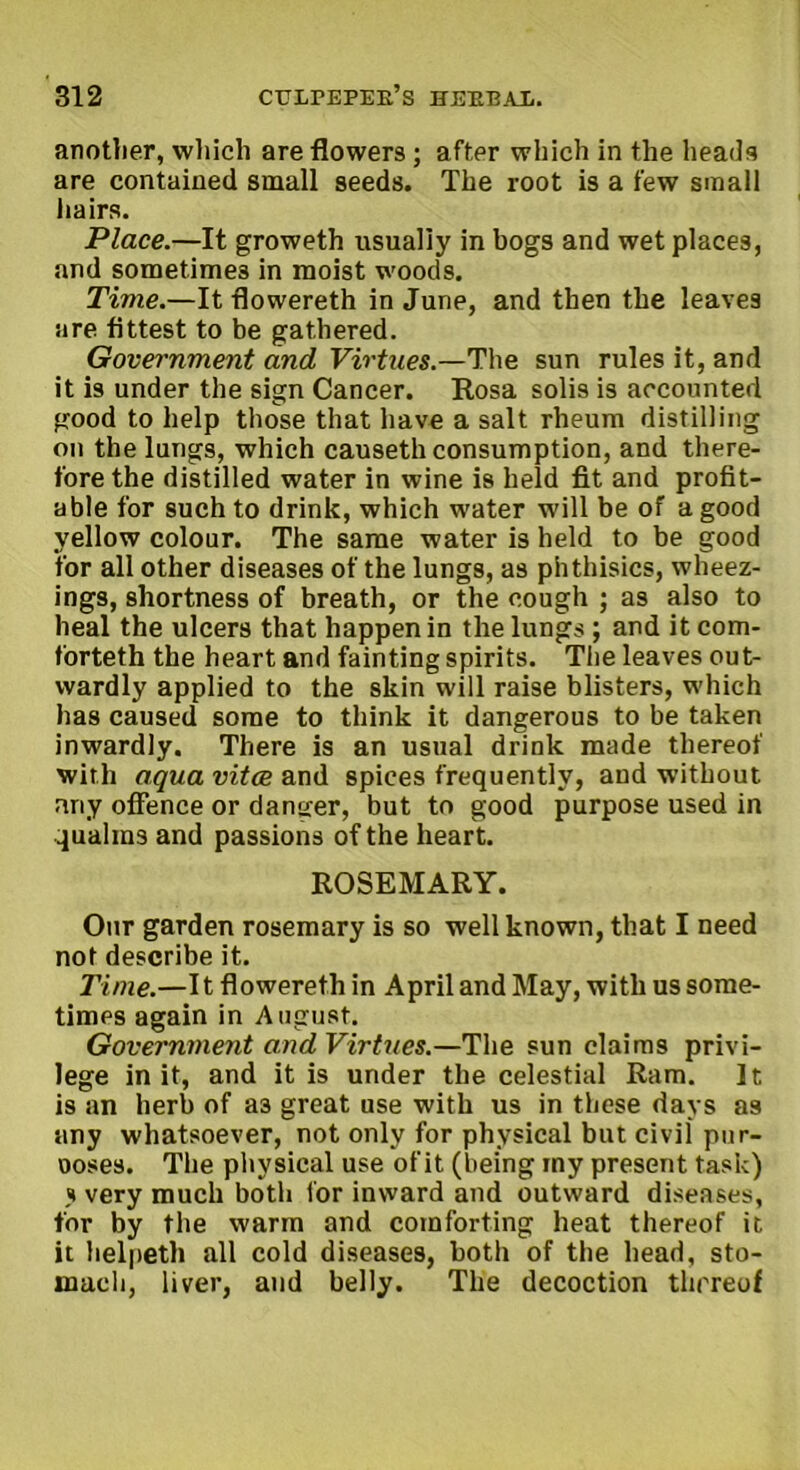 anotlier, wliich are flowers ; after which in the heads are contained small seeds. The root is a few small hairs. Place.—It groweth usually in bogs and wet places, and sometimes in moist woods. Time.—It flowereth in June, and then the leaves are fittest to be gathered. Government and Virtues.—The sun rules it, and it is under the sign Cancer. Rosa solis is accounted good to help those that have a salt rheum distilling on the lungs, which causeth consumption, and there- fore the distilled water in wine is held fit and profit- able for such to drink, which w'ater will be of a good yellow colour. The same water is held to be good for all other diseases of the lungs, as phthisics, wheez- ings, shortness of breath, or the cough ; as also to heal the ulcers that happen in the lungs ; and it com- forteth the heart and fainting spirits. The leaves out- wardly applied to the skin will raise blisters, which has caused some to think it dangerous to be taken inwardly. There is an usual drink made thereof with aqua vitae and spices frequently, and without any offence or danger, but to good purpose used in qualms and passions of the heart. ROSEMARY. Our garden rosemary is so well known, that I need not describe it. Time.—It flowereth in April and May, with us some- times again in August. Government and Virtues.—The sun claims privi- lege in it, and it is under the celestial Ram. It is an herb of a3 great use with us in these days as any whatsoever, not only for physical but civil pur- ooses. The physical use of it (being my present task) j very much both lor inward and outward diseases, for by the warm and comforting heat thereof it it helpeth all cold diseases, both of the head, sto- mach, liver, and belly. The decoction thereof