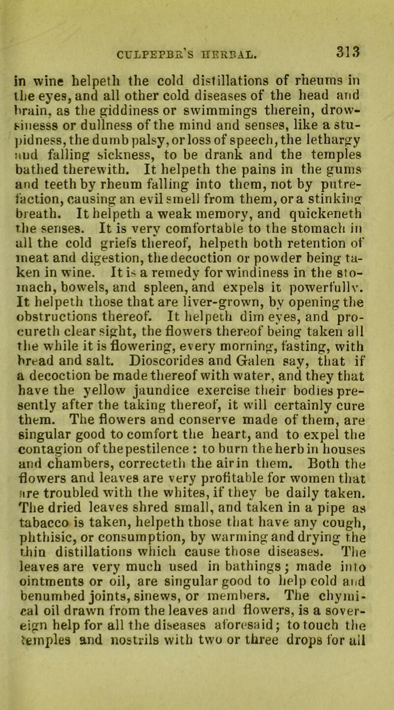 in wine helpeth the cold distillations of rheums in the eyes, and all other cold diseases of the head and brain, as the giddiness or swimmings therein, drovv- sinesss or dullness of the mind and senses, like a stu- pidness, the dumb palsy, or loss of speech, the lethargy aud falling sickness, to be drank and the temples bathed therewith. It helpeth the pains in the gums arid teeth by rheum falling into them, not by putre- faction, causing an evil smell from them, ora stinking breath. It helpeth a weak memory, and quickeneth the senses. It is very comfortable to the stomach in all the cold griefs thereof, helpeth both retention of meat and digestion, the decoction or powder being ta- ken in wine. It is a remedy for windiness in the sto- mach, bowels, and spleen, and expels it powerfully. It helpeth those that are liver-grown, by opening the obstructions thereof. It helpeth dim eyes, and pro- cureth clear sight, the flowers thereof being taken all the while it is flowering, every morning, fasting, with bread and salt. Dioscorides and Galen say, that if a decoction be made thereof with water, and they that have the yellow jaundice exercise their bodies pre- sently after the taking thereof, it will certainly cure them. The flowers and conserve made of them, are singular good to comfort the heart, and to expel the contagion of the pestilence : to burn the herb in houses and chambers, correcteth the air in them. Both the flowers and leaves are very profitable for women that lire troubled with the whites, if they be daily taken. The dried leaves shred small, and taken in a pipe as tabacco is taken, helpeth those that have any cough, phthisic, or consumption, by warming and drying the thin distillations which cause those diseases. The leaves are very much used in bathings; made into ointments or oil, are singular good to help cold and benumbed joints, sinews, or members. The chymi- cal oil drawn from the leaves arid flowers, is a sover- eign help for all the diseases aforesaid; to touch the temples and nostrils with two or three drops for ail