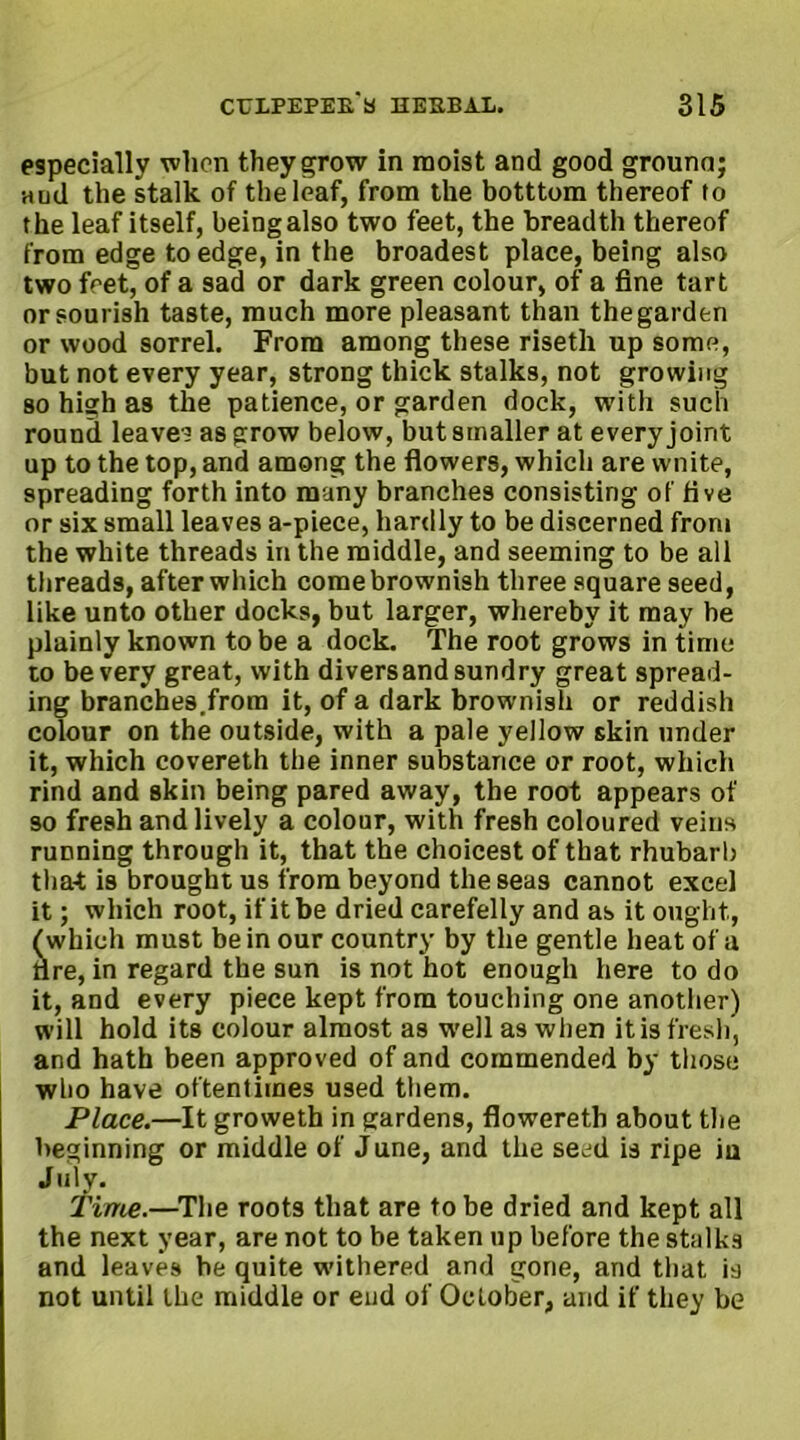 especially when they grow in moist and good ground; Hud the stalk of the loaf, from the botttom thereof to the leaf itself, being also two feet, the breadth thereof from edge to edge, in the broadest place, being also two fret, of a sad or dark green colour, of a fine tart or sourish taste, much more pleasant than the garden or wood sorrel. From among these risetli up some, but not every year, strong thick stalks, not growing so high as the patience, or garden dock, with such round leaver as grow below, but smaller at every joint up to the top, and among the flowers, which are wnite, spreading forth into many branches consisting of five or six small leaves a-piece, hardly to be discerned from the white threads in the middle, and seeming to be all threads, after which come brownish three square seed, like unto other docks, but larger, whereby it may be plainly known to be a dock. The root grows in time to bevery great, with diversandsundry great spread- ing branches.from it, of a dark brownish or reddish colour on the outside, with a pale yellow skin under it, which covereth the inner substance or root, which rind and skin being pared away, the root appears of so fresh and lively a colour, with fresh coloured veins running through it, that the choicest of that rhubarb that is brought us from beyond the seas cannot excel it; which root, if it be dried carefelly and as it ought, (which must be in our country by the gentle heat of a tire, in regard the sun is not hot enough here to do it, and every piece kept from touching one another) will hold its colour almost as well as when it is fresh, and hath been approved of and commended by those who have oftentimes used them. Place.—It groweth in gardens, flowereth about the beginning or middle of June, and the seed is ripe iu July. Time.—The roots that are to be dried and kept all the next year, are not to be taken up before the stalks and leaves be quite withered and gone, and that is not until the middle or end of October, and if they be