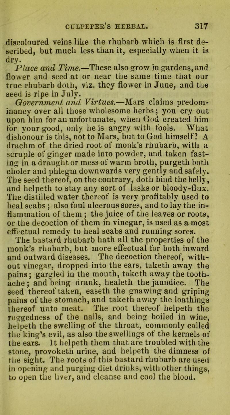 discoloured veins like the rhubarb which is first de- scribed, but much less than it, especially when it is dry. Place and Time.—These also grow in gardens, and flower and seed at or near the same time that our true rhubarb doth, viz. they flower in June, and tire seed is ripe in July. Government and Virtues.—Mars claims predom- inancy over all those wholesome herbs; you cry out upon him for an unfortunate, when God created him for vour good, only he is angry with fools. What dishonour is this, not to Mars, but to God himself? A drachm of the dried root of monk’s rhubarb, with a scruple of ginger made into powder, and taken fast- ing in a draught or mess of warm broth, purgeth both eholer and phlegm downwards very gently and safely. The seed thereof, on the contrary, doth bind the belly, and helpeth to stay any sort of lasks or bloody-flux. The distilled water thereof is very profitably used to heal scabs ; also foul ulcerous sores, and to lay the in- flammation of them ; the juice of the leaves or roots, or the decoction of them in vinegar, is used as a most effectual remedy to heal scabs and running sores. The bastard rhubarb hath all the properties of the monk’s rhubarb, but more effectual for both inward and outward diseases. The decoction thereof, with- out vinegar, dropped into the ears, taketh away the pains; gargled in the mouth, taketh away the tooth- ache; and being drank, healeth the jaundice. The seed thereof taken, easeth the gnawing and griping pains of the stomach, and taketh away the loathings thereof unto meat. The root thereof helpeth the ru2gedness of the nails, and being boiled in wine, helpeth the swelling of the throat, commonly called the king’s evil, as also the swellings of the kernels of the ears. 11 helpeth them that are troubled witli the stone, provoketh urine, and helpeth the dimness of the sight. The roots of this bastard rhubarb are used in opening and purging diet drinks, with other things, to open the liver, and cleanse and cool the blood.
