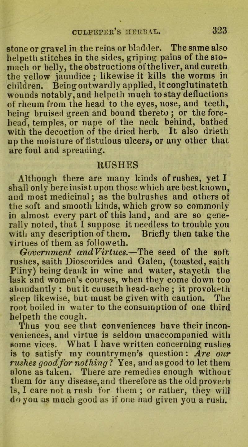 stone or gravel in the reins or hlndiler. The same also helpeth stitches in the sides, griping pains of the sto- mach or belly, the obstructions of theliver, and cureth the yellow jaundice ; likewise it kills the worms in children. Being outwardly applied, itconglutinateth wounds notably, and helpeth much to stay defluctions of rheum from the head to the eyes, nose, and teeth, being bruised green and bound thereto ; or the fore- head, temples, or nape of the neck behind, bathed with the decoction of the dried herb. It also drieth up the moisture of fistulous ulcers, or any other that are foul and spreading. RUSHES Although there are many kinds of rushes, yet I shall only here insist upon those which are best known, and most medicinal; as the bulrushes and others of the soft and smooth kinds, which grow so commonly in almost every part of this land, and are so gene- rally noted, that I suppose it needless to trouble you with any description of them. Briefly then take the virtues of them as followeth. Government andVirtues.—The seed of the soft rushes, saith Dioscorides and Galen, (toasted, saith Pliny) being drank in wine and water, stayeth the lask and women’s courses, when they come down too abundantly : but it causeth head*aehe ; it provoket.h sleep likewise, but must be given with caution. The root boiled in water to the consumption of one third helpeth the cough. Tlius you see that conveniences have their incon- veniences, and virtue is seldom unaccompanied with 6orae vices. What I have written concerning rushes is to satisfy my countrymen’s question: Are our rushes good for nothing ? Yes, and as good to let them alone as taken. There are remedies enough without them for any disease,and therefore as the old proverb is, I care not a rush for them ; or rather, they will do you as much good as if one Jiad given you a rush.