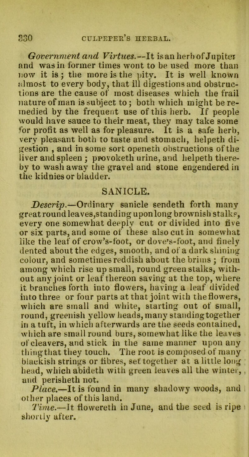 Government and Virtues.—It isan herb of Jupiter and was in former times wont to be used more than now it is; the more is the pity. It is well known iilmost to every body, that ill digestions and obstruc- tions are the cause of most diseases which the frail nature of man is subject to; both which might be re- medied by the frequent use of this herb. If people would have sauce to their meat, they may take some for profit as well as for pleasure. It is a safe herb, very pleasant both to taste and stomach, helpeth di- gestion , and in some sort openeth obstructions of the liver and spleen ; provoketh urine, and helpeth there- by to wash away the gravel and stone engendered in the kidnies or bladder. SANICLE. Descrip.—Ordinary sanicle sendeth forth many great round leaves,standing uponlong brownish stalks, every one somewhat deeply cut or divided into live or six parts, and some of these also cut in somewhat like the leaf of crow’s-foot, or dove’s-foot, and finely dented about the edges, smooth, and of a dark shining colour, and sometimes reddish about the brims ; from among which rise up small, round green stalks, with- out any joint or leaf thereon saving at the top, where it branches forth into flowers, having a leaf divided into three or four parts at that joint with the flowers, which are small and white, starting out of small, round, greenish yellow heads,many standingtogether in a tuft, in which afterwards are the seeds contained, which are small round burs, somewhat like the leaves of cleavers, and stick in the same manner upon any tiling that they touch. The root is composed of many blackish strings or fibres, set together at a little long head, which abideth with green leaves all the winter, and perisheth not. Place.—It is found in many shadowy woods, and other places of this land. Time.—It flovvereth in June, and the seed is ripe shortly after.