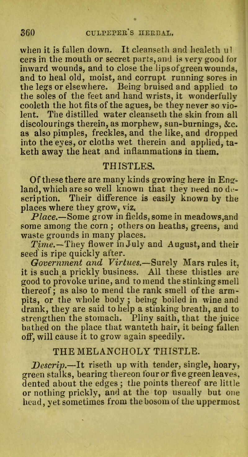 when it is fallen down. It cleanseth and liealeth ul cers in the mouth or secret parts, and is very good for inward wounds, and to close the lips of green wounds, and to heal old, moist, and corrupt running sores in the legs or elsewhere. Being bruised and applied to the soles of the feet and hand wrists, it wonderfully cooleth the hot fits of the agues, be they never so vio- lent. The distilled water cleanseth the skin from all discolourings therein, as morphew, sun-burnings, &c. as also pimples, freckles, and the like, and dropped into the eyes, or cloths wet therein and applied, ta- keth away the heat and inflammations in them. THISTLES. Of these there are many kinds growing here in Eng- land, which are so well known that they need no de- scription. Their difference is easily known by the places where they grow, viz. Place.—Some grow in fields, some in meadows,and some among the corn ; others on heaths, greens, and waste grounds in many places. Time.—They flower in July and August, and their seed' is ripe quickly after. Government and Virtues.—Surely Mars rules it, it is sucli a prickly business. All these thistles are good to provoke urine, and to mend the stinking smell thereof; as also to mend the rank smell of the arm- pits, or the whole body; being boiled in wine and drank, they are said to help a stinking breath, and to strengthen the stomach. Pliny saitli, that the juice bathed on the place that wanteth hair, it being fallen off, will cause it to grow again speedily. THE MELANCHOLY THISTLE. Descrip.—It risetli up with tender, single, hoary, green stalks, bearing thereon four or five green leaves, dented about the edges; the points thereof are little or nothing prickly, and at the top usually but one head, yet sometimes from the bosom of the uppermost