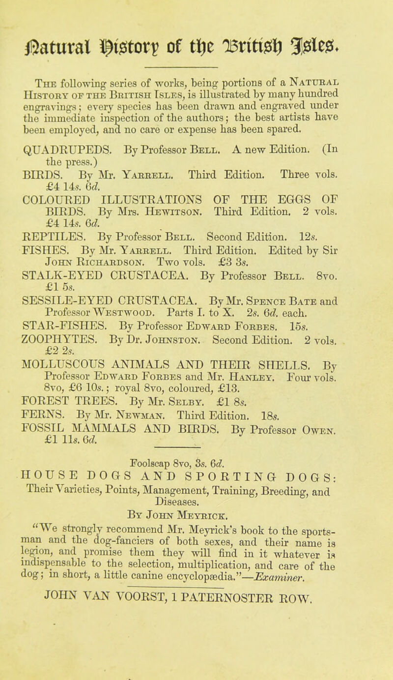 jQatural 5pffitorv of ti^c Tsntijsij 3!?ile0. The following series of works, being portions of a Natural History of the British Isles, is illustrated by many hundred engravings; every species has been drawn and engraved under the immediate inspection of the authors; the best artists have been employed, and no care or expense has been spared. QUADRUPEDS. By Professor Bell. A new Edition. (In the press.) BIRDS. By Mr. Yarrell. Third Edition. Three vols. £4 14.5. GfZ. COLOURED ILLUSTRATIONS OF THE EGGS OF BIRDS. By Mra. Hewttson. Third Edition. 2 vols. £4 14s. Qd. REPTILES. By Professor Bell. Second Edition. 12s. FISHES. By klr. Yarrell. Third Edition. Edited by Sir John Richardson. Two vols. £3 3s. STALK-EYED CRUSTACEA. By Professor Bell. 8vo. £1 6s. SESSILE-EYED CRUSTACEA. By Mr. Spence Bate and Professor Westwood. Parts I. to X. 2s. 6(?. each. STAR-FISHES. By Professor Edward Forbes. 15s. ZOOPHYTES. By Dr. Johnston. Second Edition. 2 vols. £2 2s. MOLLUSCOUS ANIMALS AND THEIR SHELLS. By Professor Edward Forbes and Mr. Hanley. Eoin vols. 8vo, £6 10s.; royal 8vo, coloured, £13. FOREST TREES. By Mr. Selby. £1 8s. FERNS. By Mr. Newman. Third Edition. 18s. FOSSIL MAMMAXiS AND BIRDS. By Professor Owen £1 11s. Qd. Foolscap 8vo, 3s. Qd. HOUSE DOGS AND SPORTING DOGS; Their Varieties, Points, Management, Training, Breeding, and Diseases. By John Meyrick. ‘‘We strongly recommend Mr. Meyrick’s book to the sports- man and the dog-fanciers of both sexes, and their name is legion, and promise them they will find in it whatever is indispensable to the selection, multiplication, and care of the dog’; in shorty a little canine encyclopscdia.’’—JExuTniner, JOHN VAN VOORST, 1 PATERNOSTER ROW.