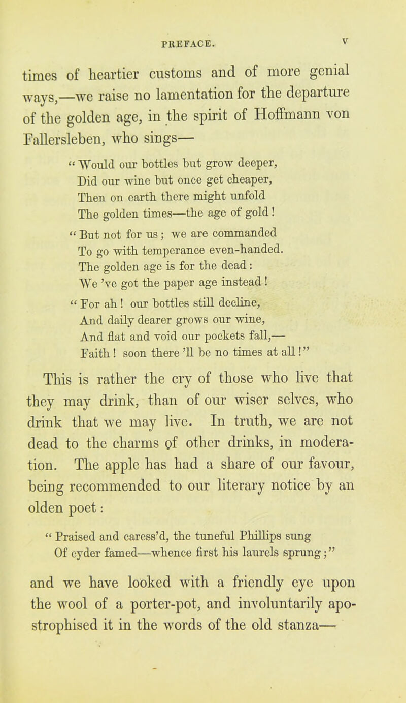 times of heartier customs and of more genial ways,—we raise no lamentation for the departuie of the golden age, in the spirit of Hoffmann von Fallersleben, who sings— “ Would our bottles but grow deeper. Did our wine but once get cheaper, Then on earth there might unfold The golden times—the age of gold ! “ Blit not for us; we are commanded To go with temperance even-handed. The golden age is for the dead: We ’ve got the paper age instead! “ For ah! our bottles still decline. And daily dearer grows our wine. And flat and void our pockets fall,— Faith ! soon there ’ll be no times at all!” This is rather the cry of those who live that they may drink, than of our wiser selves, who drink that we may live. In truth, we are not dead to the charms gf other drinks, in modera- tion. The apple has had a share of our favour, being recommended to our literary notice by an olden poet: “ Praised and caress’d, the tuneful Phillips sung Of cyder famed—whence flrst his laurels sprung; ” and we have looked with a friendly eye upon the wool of a porter-pot, and involuntarily apo- strophised it in the words of the old stanza—