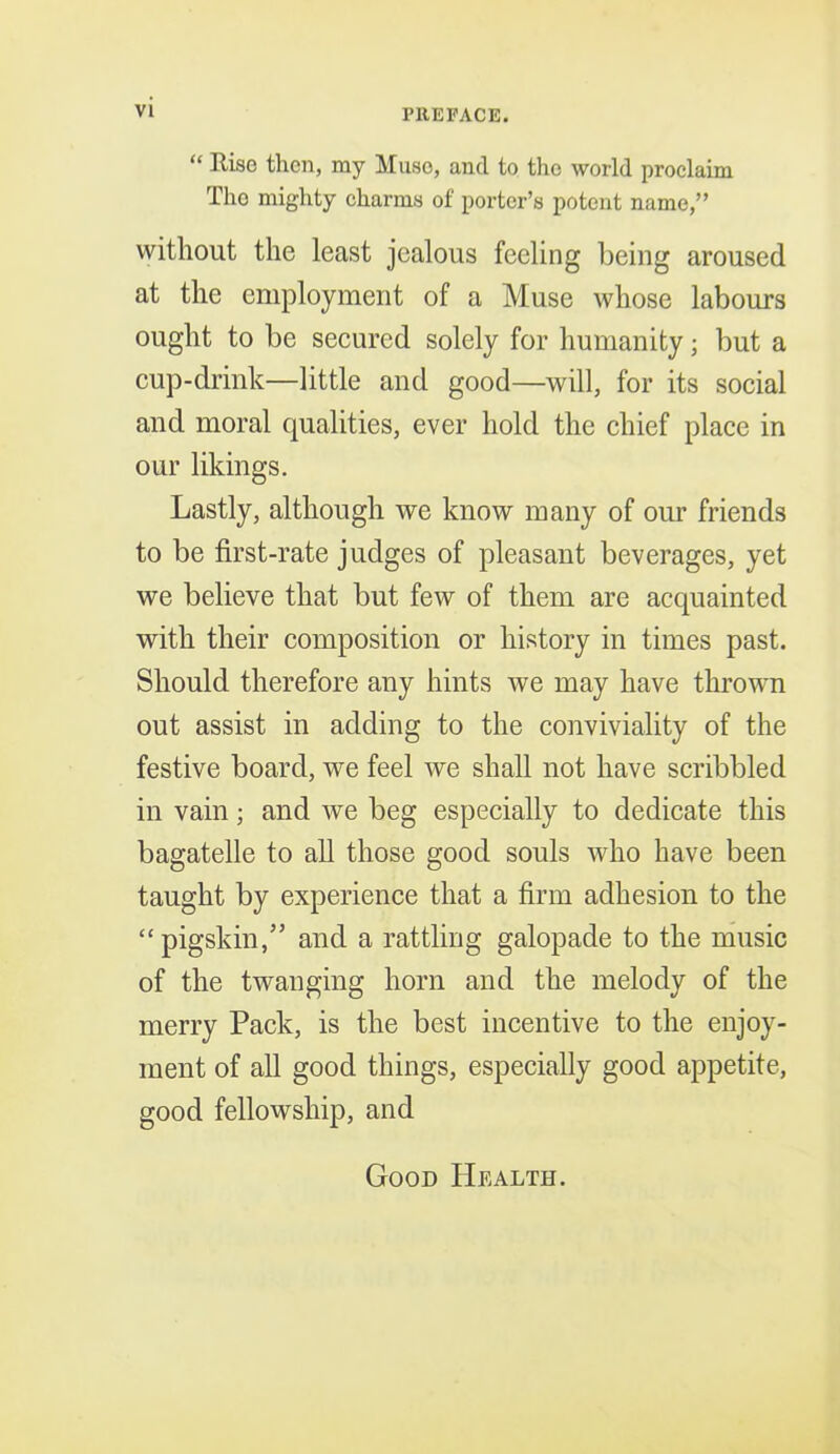 “ Rise then, my Muse, and to the world proclaim The mighty charms of porter’s potent name,” without the least jealous feeling being aroused at the employment of a Muse whose labours ought to be secured solely for humanity; but a cup-drink—little and good—will, for its social and moral qualities, ever hold the chief place in our likings. Lastly, although we know many of our friends to be first-rate judges of pleasant beverages, yet we believe that but few of them are acquainted with their composition or history in times past. Should therefore any hints we may have thrown out assist in adding to the conviviality of the festive board, we feel we shall not have scribbled in vain; and we beg especially to dedicate this bagatelle to all those good souls who have been taught by experience that a firm adhesion to the “ pigskin,” and a rattling galopade to the music of the twanging horn and the melody of the merry Pack, is the best incentive to the enjoy- ment of all good things, especially good appetite, good fellowship, and Goon Health.