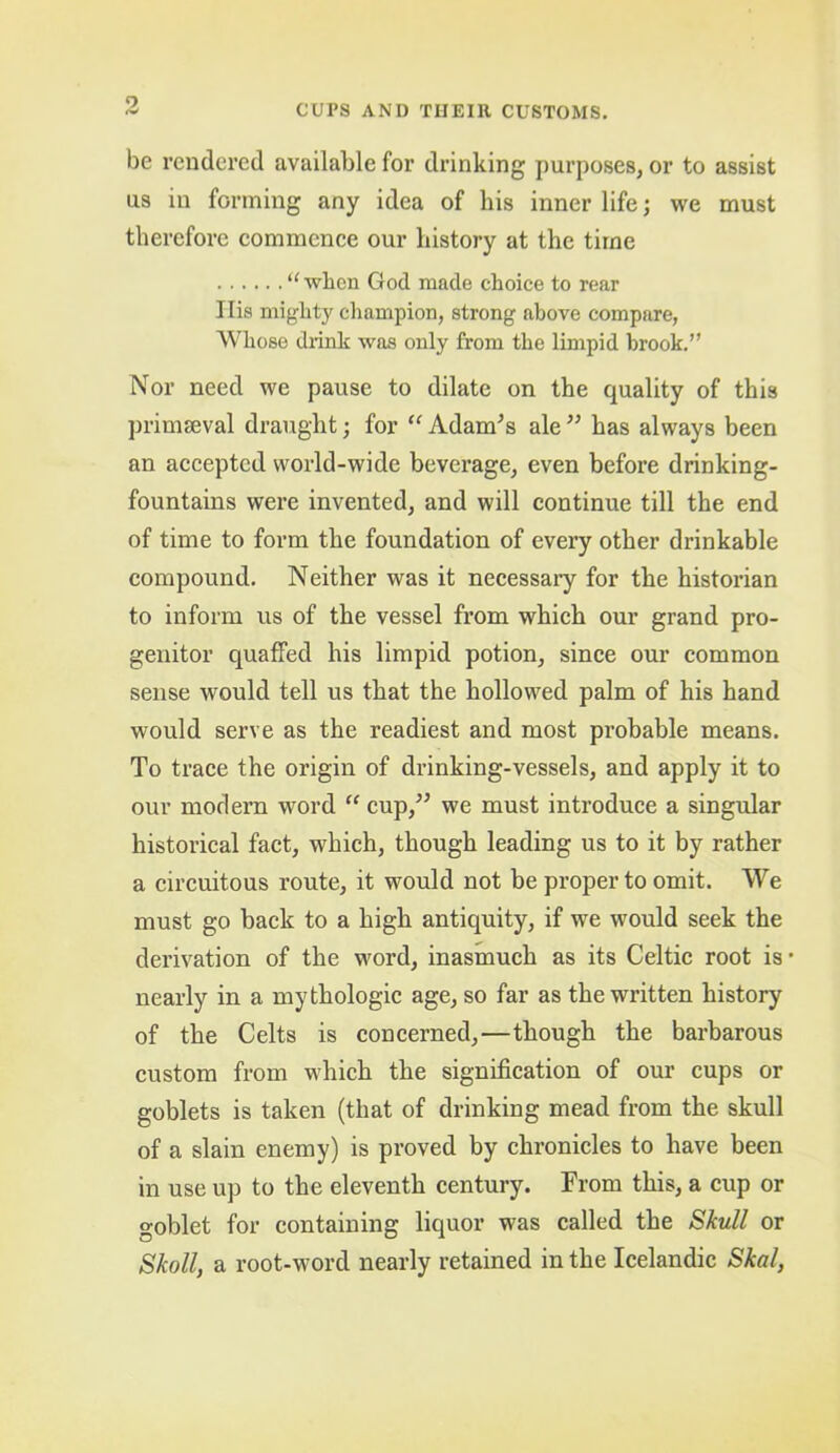 be rendered available for drinking purposes, or to assist ns in forming any idea of his inner life; we must therefore commence our history at the time “ when God made choice to rear Ilis mighty champion, strong above compare, Whose drink was only from the limpid brook.” Nor need we pause to dilate on the quality of this primaeval draught; for “ Adames ale ” has always been an accepted world-wide beverage, even before drinking- fountains were invented, and will continue till the end of time to form the foundation of every other drinkable compound. Neither was it necessary for the historian to inform us of the vessel from which our grand pro- genitor quaffed his limpid potion, since our common sense would tell us that the hollowed palm of his hand would serve as the readiest and most probable means. To trace the origin of drinking-vessels, and apply it to our modern word “ cup,” we must introduce a singular historical fact, which, though leading us to it by rather a circuitous route, it would not be proper to omit. We must go back to a high antiquity, if we would seek the derivation of the word, inasmuch as its Celtic root is* nearly in a mythologic age, so far as the written history of the Celts is concerned,—though the barbarous custom from which the signification of our cups or goblets is taken (that of drinking mead from the skull of a slain enemy) is proved by chronicles to have been in use up to the eleventh century. From this, a cup or goblet for containing liquor was called the Skull or Skoll, a root-word nearly retained in the Icelandic Skal,