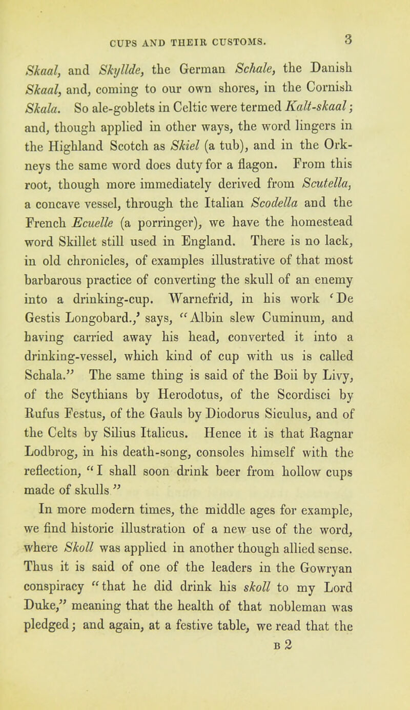 Skaal, and Skyllde, the German Schale, the Danish Skaal, and, coming to our own shores, in the Cornish Skala. So ale-goblets in Celtic were termed Kalt-skaal; and, though applied in other ways, the word lingers in the Highland Scotch as Skiel (a tub), and in the Ork- neys the same word does duty for a flagon. From this root, though more immediately derived from Scutella, a concave vessel, through the Italian Scodella and the French Ecuelle (a porringer), we have the homestead word Skillet still used in England. There is no lack, in old chronicles, of examples illustrative of that most barbarous practice of converting the skull of an enemy into a drinking-cup. Warnefi’id, in his work ^De Gestis Longobard.,^ says, Albin slew Cuminum, and having carried away his head, converted it into a drinking-vessel, which kind of cup with us is called Schala.” The same thing is said of the Boii by Livy, of the Scythians by Herodotus, of the Scordisci by Rufus Festus, of the Gauls by Diodorus Sieulus, and of the Celts by Silius Italicus. Henee it is that Ragnar Lodbrog, in his death-song, consoles himself with the reflection, “ I shall soon drink beer from hollow cups made of skulls ” In more modern times, the middle ages for example, we find historic illustration of a new use of the word, where Skoll was applied in another though allied sense. Thus it is said of one of the leaders in the Gowryan conspiracy “that he did drink his skoll to my Lord Duke,” meaning that the health of that nobleman was pledged; and again, at a festive table, we read that the