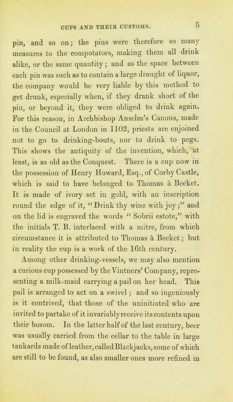 pin, and so on; the pins were therefore so man)'^ measures to the compotators, making them all drink alike, or the same quantity; and as the space between each pin was such as to contain a large draught of liquor, the company would be very liable by this method to get drunk, especially when, if they drank short of the pin, or beyond it, they were obliged to drink again. For this reason, in Archbishop Anselm^s Canons, made in the Council at London in 1102, priests are enjoined not to go to drinking-bouts, nor to drink to pegs. This shows the antiquity of the invention, which, at least, is as old as the Conquest. There is a cup now in the possession of Henry Howard, Esq., of Corby Castle, which is said to have belonged to Thomas k Becket. It is made of ivory set in gold, with an inscription round the edge of it, “Drink thy wine with joy;” and on the lid is engraved the words “ Sobrii estote,” with the initials T. B. interlaced with a mitre, from which circumstance it is attributed to Thomas a Becket; but in reality the cup is a work of the 16th century. Among other drinking-vessels, we may also mention a curious cup possessed by the Vintners’ Company, repre- senting a milk-maid carrying a pail on her head. This pail is arranged to act on a swivel; and so ingeniously is it contrived, that those of the uninitiated who are invited to partake of it invariably receive its contents upon their bosom. In the latter half of the last century, beer was usually carried from the cellar to the table in large tankards made of leather,calledBlackjacks,some of which are still to be found, as also smaller ones more refined in