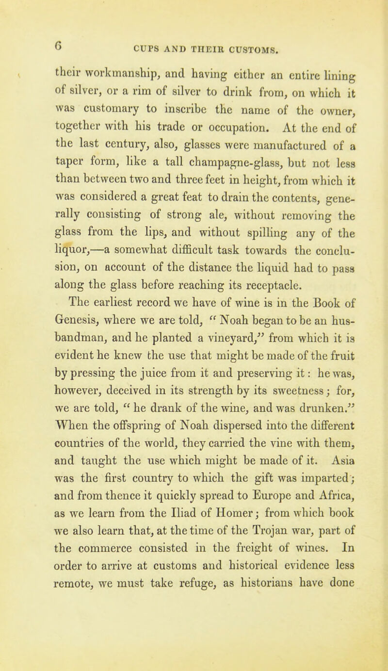 their workmanship, and having either an entire lining of silver, or a rim of silver to drink from, on which it was customary to inscribe the name of the owner, together with his trade or occupation. At the end of the last century, also, glasses were manufactured of a taper form, like a tall champagne-glass, but not less than between two and three feet in height, from which it was considered a great feat to drain the contents, gene- rally consisting of strong ale, without removing the glass from the lips, and without spilling any of the liquor,—a somewhat difficult task towards the conclu- sion, on account of the distance the liquid had to pass along the glass before reaching its receptacle. The earliest record we have of wine is in the Book of Genesis, whex-e we are told, “ Noah began to be an hus- bandman, and he planted a vineyard,^’ from which it is evident he knew the use that might be made of the fruit by pressing the juice from it and preserving it: he was, however, deceived in its strength by its sweetness; for, we are told, “ he drank of the wine, and was drunken.^^ When the offspring of Noah dispersed into the different countries of the world, they carried the vine with them, and taught the use which might be made of it. Asia was the first country to which the gift was imparted ; and from thence it quickly spread to Europe and Africa, as we learn from the Iliad of Homer; from which book we also learn that, at the time of the Trojan war, part of the commerce consisted in the freight of wines. In order to arrive at customs and historical evidence less remote, we must take refuge, as historians have done