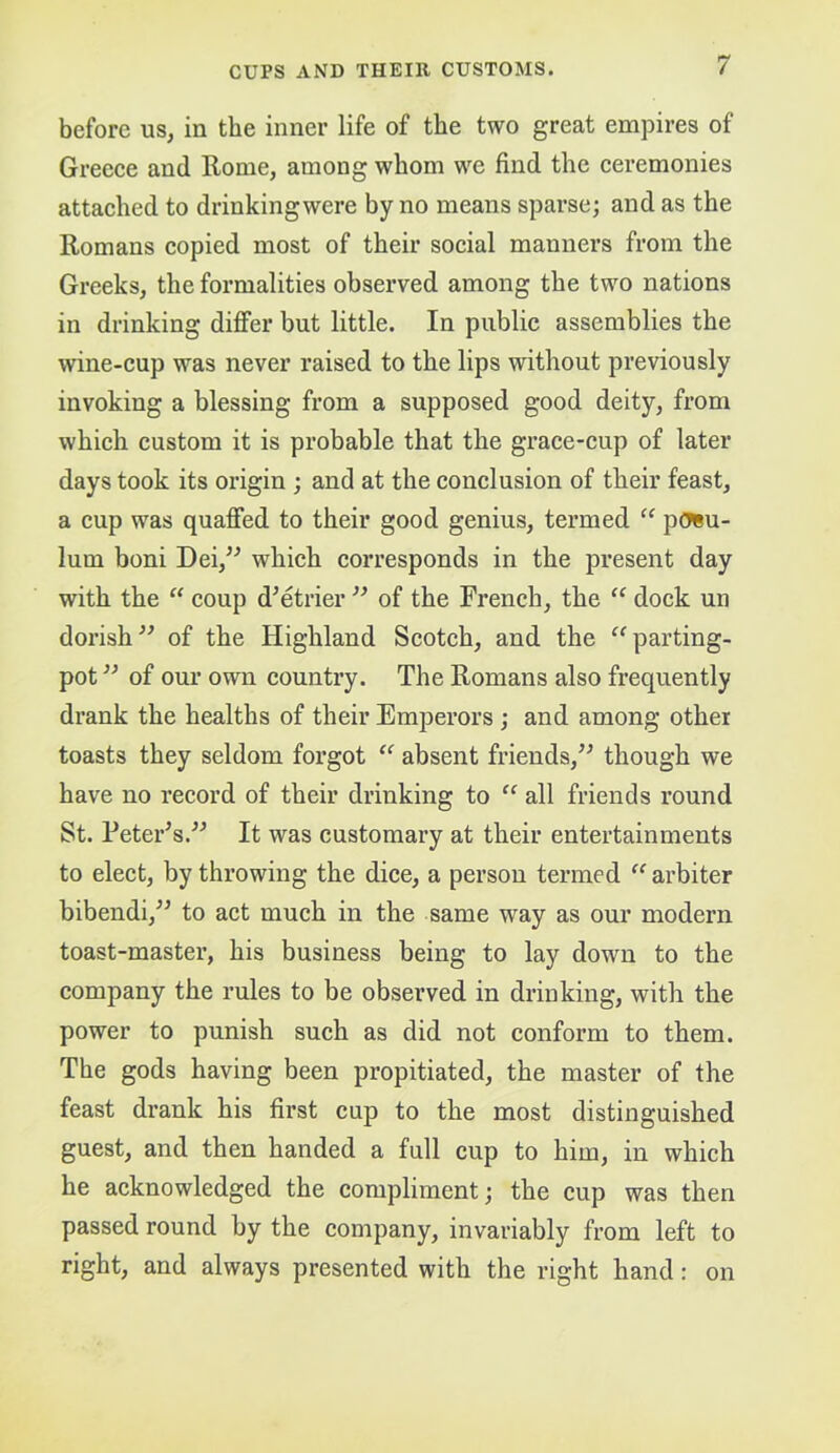 before us, in the inner life of the two great empires of Greeee and Rome, among whom we find the ceremonies attached to drinkingwere by no means sparse; and as the Romans copied most of their social manners from the Greeks, the formalities observed among the two nations in drinking differ but little. In public assemblies the wine-cup was never raised to the lips without previously invoking a blessing from a supposed good deity, from which custom it is probable that the grace-cup of later days took its origin ; and at the conclusion of their feast, a cup was quaffed to their good genius, termed “ p(JBu- lum boni Dei,^^ which corresponds in the present day with the “ coup d’etrier of the French, the dock un dorish^^ of the Highland Scotch, and the ^^parting- pot of our own country. The Romans also frequently drank the healths of their Emperors; and among other toasts they seldom forgot ‘‘ absent friends,’^ though we have no record of their drinking to all friends round St. Peter^s.^^ It was customary at their entertainments to elect, by throwing the dice, a person termed “ arbiter bibendi,^’ to act much in the same way as our modern toast-master, his business being to lay down to the company the rules to be observed in drinking, with the power to punish such as did not conform to them. The gods having been propitiated, the master of the feast drank his first cup to the most distinguished guest, and then handed a full cup to him, in which he acknowledged the compliment; the cup was then passed round by the company, invariably from left to right, and always presented with the right hand: on