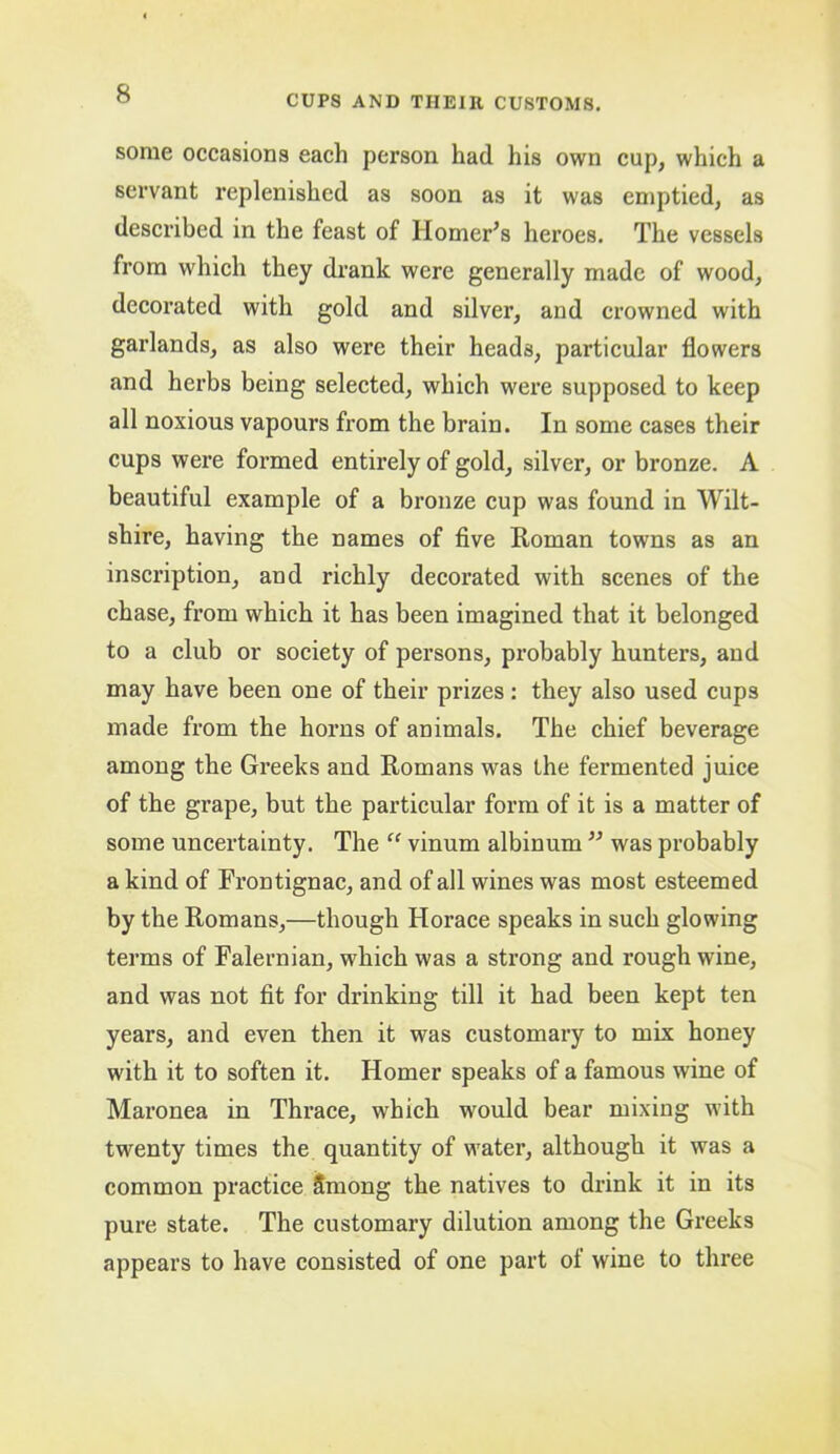 some occasions each person had his own cup, which a servant replenished as soon as it was emptied, as described in the feast of Homer’s heroes. The vessels from which they drank were generally made of wood, decorated with gold and silver, and crowned with garlands, as also were their heads, particular flowers and herbs being selected, which were supposed to keep all noxious vapours from the brain. In some cases their cups were formed entirely of gold, silver, or bronze. A beautiful example of a bronze cup was found in Wilt- shire, having the names of five Roman towns as an inscription, and richly decorated with scenes of the chase, from which it has been imagined that it belonged to a club or society of persons, probably hunters, and may have been one of their prizes: they also used cups made from the horns of animals. The chief beverage among the Greeks and Romans was the fermented juice of the grape, but the particular form of it is a matter of some uncertainty. The “ vinum albinum ” was probably a kind of Frontignac, and of all wines was most esteemed by the Romans,—though Horace speaks in such glowing terms of Falernian, which was a strong and rough wine, and was not fit for drinking till it had been kept ten years, and even then it was customary to mix honey with it to soften it. Homer speaks of a famous wine of Maronea in Thrace, which would bear mixing with twenty times the quantity of water, although it was a common practice Smong the natives to drink it in its pure state. The customary dilution among the Greeks appears to have consisted of one part of wine to three